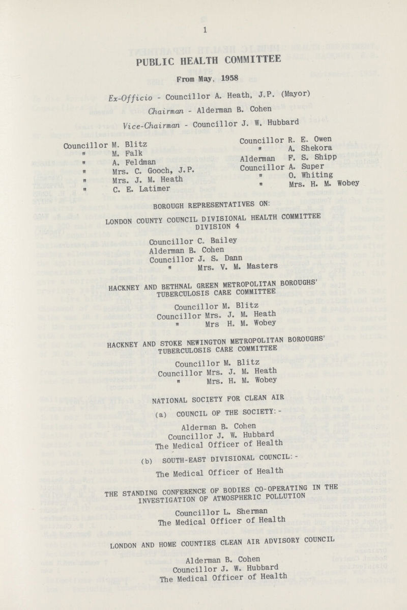 1 PUBLIC HEALTH COMMITTEE From May, 1958 Ex-Officio-Councillor A. Heath, J,P. (Mayor) Chairman - Alderman B. Cohen Vice-Chairman-Councillor J. W. Hubbard Councillor M. Blitz Councillor R. E. Owen  M. Falk  A. Shekora  A. Feldman Alderman F. S. Shipp  Mrs. C. Gooch, J.P. Councillor A. Super  Mrs. J. M. Heath  0. Whiting  C. E. Latimer  Mrs. H. M. Wobey BOROUGH REPRESENTATIVES ON: LONDON COUNTY COUNCIL DIVISIONAL HEALTH COMMITTEE DIVISION 4 Councillor C. Bailey Alderman B. Cohen Councillor J. S. Dann Mrs. V. M. Masters HACKNEY AND BETHNAL GREEN METROPOLITAN BOROUGHS' TUBERCULOSIS CARE COMMITTEE Councillor M. Blitz Councillor Mrs. J. M. Heath  Mrs H. M. Wobey HACKNEY AND STOKE NEWINGTON METROPOLITAN BOROUGHS TUBERCULOSIS CARE COMMITTEE Councillor M. Blitz Councillor Mrs. J. M. Heath  Mrs. H. M. Wobey NATIONAL SOCIETY FOR CLEAN AIR (a) COUNCIL OF THE SOCIETY:- Alderman B. Cohen Councillor J. W. Hubbard The Medical Officer of Health (b) SOUTH-EAST DIVISIONAL COUNCIL:- The Medical Officer of Health THE STANDING CONFERENCE OP BODIES CO-OPERATING IN THE INVESTIGATION OF ATMOSPHERIC POLLUTION Councillor L. Sherman The Medical Officer of Health LONDON AND HOME COUNTIES CLEAN AIR ADVISORY COUNCIL Alderman B. Cohen Councillor J. W. Hubbard The Medical Officer of Health