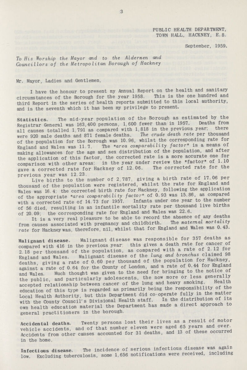 3 PUBLIC HEALTH DEPARTMENT, TOWN HALL, HACKNEY, E.8. September, 1959. To His Worship the Mayor and to the Aldermen and Councillors of the Metropolitan Borough of Hackney Mr. Mayor, Ladies and Gentlemen,, I have the honour to present my Annual Report on the health and sanitary circumstances of the Borough for the year 1958. This is the one hundred and third Report in the series of health reports submitted to this local authority, and is the seventh which it has been my privilege to present. Statistics, The mid-year population of the Borough as estimated by the Registrar General was 163,400 persons, 1,600 fewer than in 1957. Deaths from all causes totalled 1,791 as compared with 1,818 in the previous year; there were 920 male deaths and 871 female deaths. The crude death rate per thousand of the population for the Borough was 10 96, whilst the corresponding rate for England and Wales was 117. The area comparabili ty factor is a means of making allowances for the age and sex distribution of the population, and after the application of this factor, the corrected rate is a more accurate one for comparison with other areas in the year under review the factor of 1.10 gave a corrected rate for Hackney of 12.06. The corrected rate for the previous year was 12.23 Live births to the number of 2.787 giving a birth rate of 17.06 per thousand of the population were registered, whilst the rate for England and Wales was 16.4 the corrected birth rate for Hackney, following the application of the appropriate area comparability factor of 0.93 was 15.86, as compared with a corrected rate of 14.73 for 1957. Infants under one year to the number of 56 died, resulting in an infantile mortality rate per thousand live births of 20.09, the corresponding rate for England and Wales was 22.6. It is a very real pleasure to be able to record the absence of any deaths from causes associated with pregnancy and childbirth. The maternal mortality rate for Hackney was, therefore, nil, whilst that for England and Wales was 0.43. Malignant disease- Malignant disease was responsible for 357 deaths as compared with 416 in the previous year this gives a death rate for cancer of 2.18 per thousand of the population, as compared with a rate of 2.12 for England and Wales. Malignant disease of the lung and bronchus claimed 98 deaths, giving a rate of 0.60 per thousand of the population for Hackney, against a rate of 0 64 for the County of London, and a rate of 0.44 for England and Wales. Much thought was given to the need for bringing to the notice of the public, and particularly adolescents, the now more or less generally accepted relationship between cancer of the lung and heavy smoking. Health education of this type is regarded as primarily being the responsibility of the Local Health Authority, but this Department did co operate fully in the matter with the County Council's Divisional Health staff. In the distribution of its own health education material the Department has made a direct approach to general practitioners in the borough Accidental deaths. Twenty persons lost their lives as a result of motor vehicle accidents, and of that number eleven were aged 65 years and over. Accidents from other causes accounted for 31 deaths, and 13 of these occurred in the home. Infectious disease. The incidence of serious infectious disease was again low. Excluding tuberculosis, some 1,656 notifications were received, including