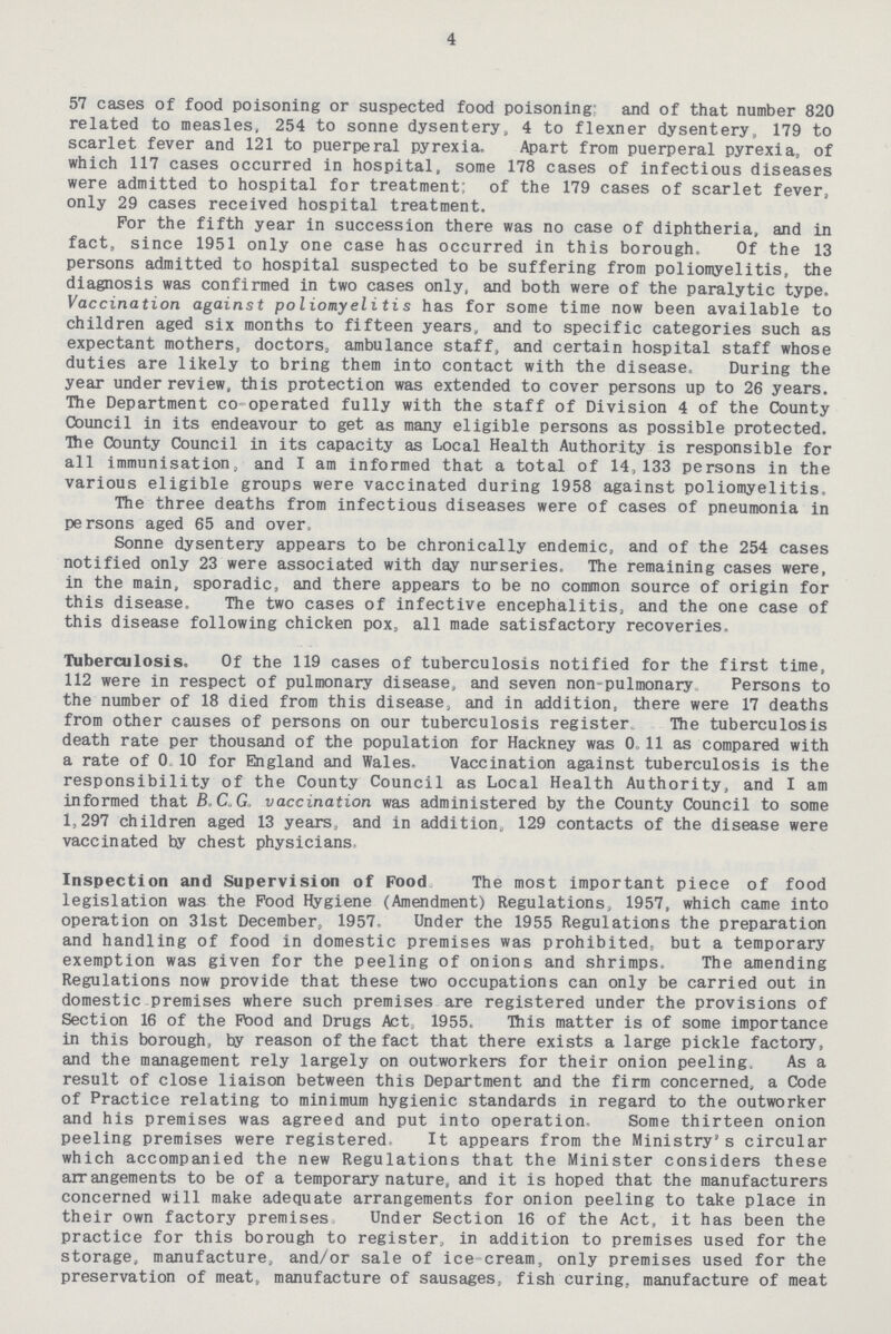 4 57 cases of food poisoning or suspected food poisoning: and of that number 820 related to measles, 254 to sonne dysentery, 4 to flexner dysentery, 179 to scarlet fever and 121 to puerperal pyrexia. Apart from puerperal pyrexia, of which 117 cases occurred in hospital, some 178 cases of infectious diseases were admitted to hospital for treatment: of the 179 cases of scarlet fever, only 29 cases received hospital treatment. For the fifth year in succession there was no case of diphtheria, and in fact, since 1951 only one case has occurred in this borough. Of the 13 persons admitted to hospital suspected to be suffering from poliomyelitis, the diagnosis was confirmed in two cases only, and both were of the paralytic type. Vaccination against poliomyelitis has for some time now been available to children aged six months to fifteen years, and to specific categories such as expectant mothers, doctors, ambulance staff, and certain hospital staff whose duties are likely to bring them into contact with the disease. During the year under review, this protection was extended to cover persons up to 26 years. The Department co-operated fully with the staff of Division 4 of the County Council in its endeavour to get as many eligible persons as possible protected. The County Council in its capacity as Local Health Authority is responsible for all immunisation, and I am informed that a total of 14, 133 persons in the various eligible groups were vaccinated during 1958 against poliomyelitis. The three deaths from infectious diseases were of cases of pneumonia in persons aged 65 and over, Sonne dysentery appears to be chronically endemic, and of the 254 cases notified only 23 were associated with day nurseries. The remaining cases were, in the main, sporadic, and there appears to be no common source of origin for this disease. The two cases of infective encephalitis, and the one case of this disease following chicken pox, all made satisfactory recoveries. Tuberculosis. Of the 119 cases of tuberculosis notified for the first time, 112 were in respect of pulmonary disease, and seven non-pulmonary Persons to the number of 18 died from this disease, and in addition, there were 17 deaths from other causes of persons on our tuberculosis register The tuberculosis death rate per thousand of the population for Hackney was 0.11 as compared with a rate of 0.10 for England and Wales. Vaccination against tuberculosis is the responsibility of the County Council as Local Health Authority, and I am informed that B.C.G vaccination was administered by the County Council to some 1,297 children aged 13 years, and in addition, 129 contacts of the disease were vaccinated by chest physicians. Inspection and Supervision of Food The most important piece of food legislation was the Food Hygiene (Amendment) Regulations, 1957, which came into operation on 31st December, 1957, Under the 1955 Regulations the preparation and handling of food in domestic premises was prohibited, but a temporary exemption was given for the peeling of onions and shrimps. The amending Regulations now provide that these two occupations can only be carried out in domestic premises where such premises are registered under the provisions of Section 16 of the Pood and Drugs Act, 1955. This matter is of some importance in this borough, by reason of the fact that there exists a large pickle factory, and the management rely largely on outworkers for their onion peeling. As a result of close liaison between this Department and the firm concerned, a Code of Practice relating to minimum hygienic standards in regard to the outworker and his premises was agreed and put into operation. Some thirteen onion peeling premises were registered. It appears from the Ministry's circular which accompanied the new Regulations that the Minister considers these arrangements to be of a temporary nature, and it is hoped that the manufacturers concerned will make adequate arrangements for onion peeling to take place in their own factory premises Under Section 16 of the Act, it has been the practice for this borough to register, in addition to premises used for the storage, manufacture, and/or sale of ice cream, only premises used for the preservation of meat, manufacture of sausages, fish curing, manufacture of meat