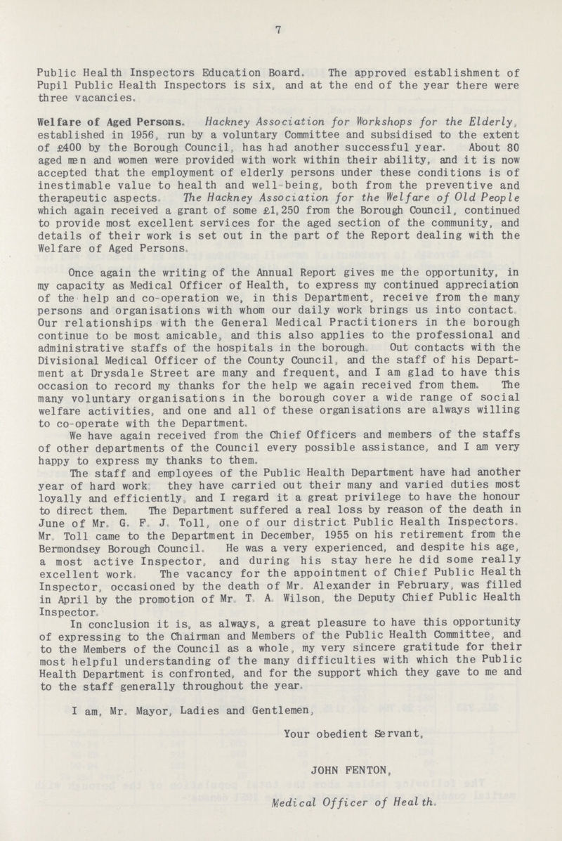 7 Public Health Inspectors Education Board. The approved establishment of Pupil Public Health Inspectors is six, and at the end of the year there were three vacancies. Welfare of Aged Persons. Hackney Association for Workshops for the Elderly, established in 1956, run by a voluntary Committee and subsidised to the extent of £400 by the Borough Council, has had another successful year. About 80 aged man and women were provided with work within their ability, and it is now accepted that the employment of elderly persons under these conditions is of inestimable value to health and well being, both from the preventive and therapeutic aspects. The Hackney Association for the Welfare of Old People which again received a grant of some £1,250 from the Borough Council, continued to provide most excellent services for the aged section of the community, and details of their work is set out in the part of the Report dealing with the Welfare of Aged Persons, Once again the writing of the Annual Report gives me the opportunity, in my capacity as Medical Officer of Health, to express my continued appreciation of the help and co-operation we, in this Department, receive from the many persons and organisations with whom our daily work brings us into contact Our relationships with the General Medical Practitioners in the borough continue to be most amicable, and this also applies to the professional and administrative staffs of the hospitals in the borough Out contacts with the Divisional Medical Officer of the County Council, and the staff of his Depart ment at Drysdale Street are many and frequent, and I am glad to have this occasion to record my thanks for the help we again received from them. The many voluntary organisations in the borough cover a wide range of social welfare activities, and one and all of these organisations are always willing to co-operate with the Department. We have again received from the Chief Officers and members of the staffs of other departments of the Council every possible assistance, and I am very happy to express my thanks to them. The staff and employees of the Public Health Department have had another year of hard work they have carried out their many and varied duties most loyally and efficiently, and I regard it a great privilege to have the honour to direct them. The Department suffered a real loss by reason of the death in June of Mr. G. F. J. Toll, one of our district Public Health Inspectors, Mr. Toll came to the Department in December, 1955 on his retirement from the Bermondsey Borough Council. He was a very experienced, and despite his age, a most active Inspector, and during his stay here he did some really excellent work, The vacancy for the appointment of Chief Public Health Inspector, occasioned by the death of Mr. Alexander in February, was filled in April by the promotion of Mr. T. A. Wilson, the Deputy Chief Public Health Inspector, In conclusion it is, as always, a great pleasure to have this opportunity of expressing to the Chairman and Members of the Public Health Committee, and to the Members of the Council as a whole, my very sincere gratitude for their most helpful understanding of the many difficulties with which the Public Health Department is confronted, and for the support which they gave to me and to the staff generally throughout the year. I am, Mr, Mayor, Ladies and Gentlemen, Your obedient Servant, JOHN FENTON, Medical Officer of Health.