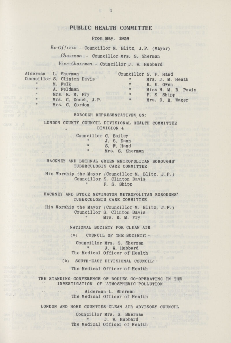 1 PUBLIC HEALTH COMMITTEE From May, 1959 Ex-Officio - Councillor M. Blitz, J.P. (Mayor) Chairman - Councillor Mrs. S. Sherman Vice-Chairman - Councillor J. W. Hubbard Alderman L Sherman Councillor S. Clinton Davis „ M. Falk „ A. Feldman „ Mrs. R. M. Fry „ Mrs. C. Gooch, J.P. „ Mrs. C. Gordon Councillor S. F. Hand „ Mrs. J. M, Heath „ R. E. Owen „ Miss H. M. B. Powis „ F. S. Shipp „ Mrs. O. B. Wager BOROUGH REPRESENTATIVES ON: LONDON COUNTY COUNCIL DIVISIONAL HEALTH COMMITTEE DIVISION 4 Councillor C. Bailey „ J. S. Dann „ S. F. Hand „ Mrs, S. Sherman HACKNEY AND BETHNAL GREEN METROPOLITAN BOROUGHS' TUBERCULOSIS CARE COMMITTEE His Worship the Mayor (Councillor M. Blitz, J.P.) Councillor S. Clinton Davis „ F. S. Shipp HACKNEY AND STOKE NEWINGTON METROPOLITAN BOROUGHS' TUBERCULOSIS CARE COMMITTEE His Worship the Mayor (Councillor M. Blitz, J.P.) Councillor S. Clinton Davis „ Mrs. R. M. Fry NATIONAL SOCIETY FOR CLEAN AIR (a) COUNCIL OF THE SOCIETY:- Councillor Mrs. S. Sherman „ J. W. Hubbard The Medical Officer of Health (b) SOUTH-EAST DIVISIONAL COUNCIL:- The Medical Officer of Health THE STANDING CONFERENCE OF BODIES CO-OPERATING IN THE INVESTIGATION OF ATMOSPHERIC POLLUTION Alderman L, Sherman The Medical Officer of Health LONDON AND HOME COUNTIES CLEAN AIR ADVISORY COUNCIL Councillor Mrs. S. Sherman „ J. W. Hubbard The Medical Officer of Health