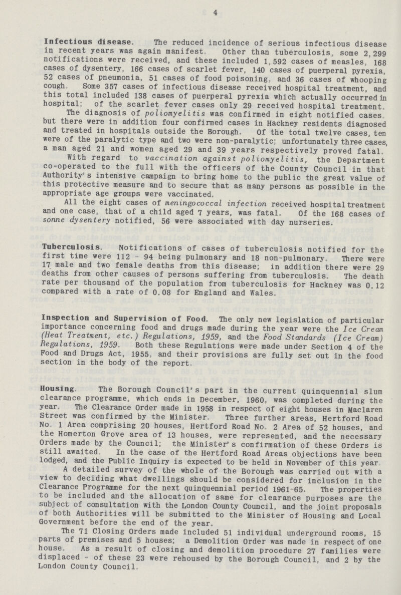 4 Infectious disease. The reduced incidence of serious infectious disease in recent years was again manifest. Other than tuberculosis, some 2,299 notifications were received, and these included 1,592 cases of measles, 168 cases of dysentery, 166 cases of scarlet fever, 140 cases of puerperal pyrexia, 52 cases of pneumonia, 51 cases of food poisoning, and 36 cases of whooping cough. Some 357 cases of infectious disease received hospital treatment, and this total included 138 cases of puerperal pyrexia which actually occurred in hospital; of the scarlet fever cases only 29 received hospital treatment, The diagnosis of poliomyelitis was confirmed in eight notified cases but there were in addition four confirmed cases in Hackney residents diagnosed and treated in hospitals outside the Borough. Of the total twelve cases, ten were of the paralytic type and two were non-paralytic; unfortunately three cases, a man aged 21 and women aged 29 and 39 years respectively proved fatal. With regard to vaccination against poliomyelitis, the Department co-operated to the full with the officers of the County Council in that Authority's intensive campaign to bring home to the public the great value of this protective measure and to secure that as many persons as possible in the appropriate age groups were vaccinated. All the eight cases of meningococcal infection received hospital treatment and one case, that of a child aged 7 years, was fatal. Of the 168 cases of sonne dysentery notified, 56 were associated with day nurseries. Tuberculosis. Notifications of cases of tuberculosis notified for the first time were 112 - 94 being pulmonary and 18 non-pulmonary. There were 17 male and two female deaths from this disease; in addition there were 29 deaths from other causes of persons suffering from tuberculosis. The death rate per thousand of the population from tuberculosis for Hackney was 0.12 compared with a rate of 0.08 for England and Wales. Inspection and Supervision of Food. The only new legislation of particular importance concerning food and drugs made during the year were the Ice Cream (Heat Treatment, etc.) Regulations, 1959, and the Food Standards (Ice Cream) Regulations, 1959. Both these Regulations were made under Section 4 of the Food and Drugs Act, 1955, and their provisions are fully set out in the food section in the body of the report Housing. The Borough Council's part in the current quinquennial slum clearance programme, which ends in December, 1960, was completed during the year. The Clearance Order made in 1958 in respect of eight houses in Maclaren Street was confirmed by the Minister, Three further areas, Hertford Road No 1 Area comprising 20 houses, Hertford Road No. 2 Area of 52 houses, and the Homerton Grove area of 13 houses, were represented, and the necessary Orders made by the Council; the Minister's confirmation of these Orders is still awaited In the case of the Hertford Road Areas objections have been lodged, and the Public Inquiry is expected to be held in November of this year A detailed survey of the whole of the Borough was carried out with a view to deciding what dwellings should be considered for inclusion in the Clearance Programme for the next quinquennial period 1961-65. The properties to be included and the allocation of same for clearance purposes are the subject of consultation with the London County Council, and the joint proposals of both Authorities will be submitted to the Minister of Housing and Local Government before the end of the year. The 71 Closing Orders made included 51 individual underground rooms, 15 parts of premises and 5 houses; a Demolition Order was made in respect of one house As a result of closing and demolition procedure 27 families were displaced - of these 23 were rehoused by the Borough Council, and 2 by the London County Council
