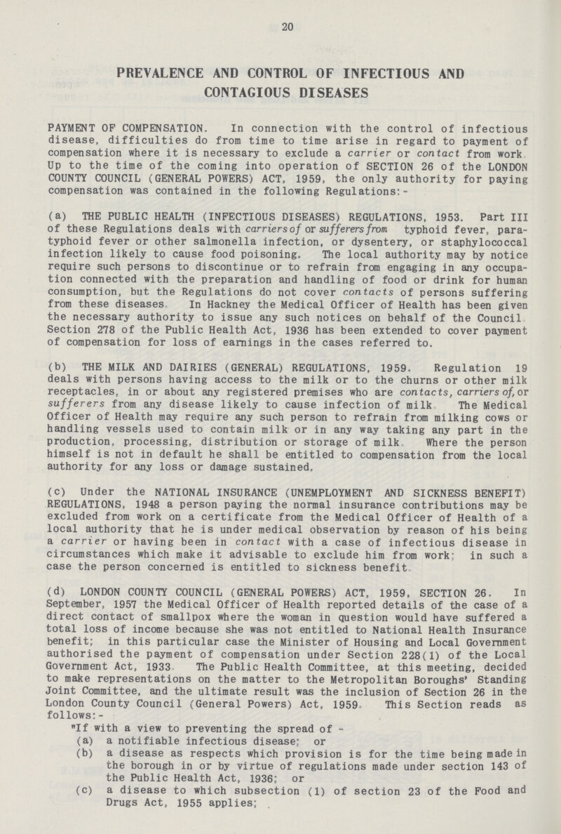 20 PREVALENCE AND CONTROL OF INFECTIOUS AND CONTAGIOUS DISEASES PAYMENT OF COMPENSATION. In connection with the control of infectious disease, difficulties do from time to time arise in regard to payment of compensation where it is necessary to exclude a carrier or contact from work Up to the time of the coming into operation of SECTION 26 of the LONDON COUNTY COUNCIL (GENERAL POWERS) ACT. 1959, the only authority for paying compensation was contained in the following Regulations:- (a) THE PUBLIC HEALTH (INFECTIOUS DISEASES) REGULATIONS, 1953. Part III of these Regulations deals with carriers of or sufferers from typhoid fever, para typhoid fever or other salmonella infection, or dysentery, or staphylococcal infection likely to cause food poisoning. The local authority may by notice require such persons to discontinue or to refrain from engaging in any occupa tion connected with the preparation and handling of food or drink for human consumption, but the Regulations do not cover contacts of persons suffering from these diseases In Hackney the Medical Officer of Health has been given the necessary authority to issue any such notices on behalf of the Council Section 278 of the Public Health Act, 1936 has been extended to cover payment of compensation for loss of earnings in the cases referred to. (b) THE MILK AND DAIRIES (GENERAL) REGULATIONS, 1959. Regulation 19 deals with persons having access to the milk or to the churns or other milk receptacles, in or about any registered premises who are contacts, carriers of, or sufferers from any disease likely to cause infection of milk The Medical Officer of Health may require any such person to refrain from milking cows or handling vessels used to contain milk or in any way taking any part in the production, processing, distribution or storage of milk Where the person himself is not in default he shall be entitled to compensation from the local authority for any loss or damage sustained. (c) Under the NATIONAL INSURANCE (UNEMPLOYMENT AND SICKNESS BENEFIT) REGULATIONS, 1948 a person paying the normal insurance contributions may be excluded from work on a certificate from the Medical Officer of Health of a local authority that he is under medical observation by reason of his being a carrier or having been in contact with a case of infectious disease in circumstances which make it advisable to exclude him from work: in such a case the person concerned is entitled to sickness benefit. (d) LONDON COUNTY COUNCIL (GENERAL POWERS) ACT, 1959, SECTION 26. In September, 1957 the Medical Officer of Health reported details of the case of a direct contact of smallpox where the woman in question would have suffered a total loss of income because she was not entitled to National Health Insurance benefit; in this particular case the Minister of Housing and Local Government authorised the payment of compensation under Section 228(1) of the Local Government Act, 1933 The Public Health Committee, at this meeting, decided to make representations on the matter to the Metropolitan Boroughs' Standing Joint Committee, and the ultimate result was the inclusion of Section 26 in the London County Council (General Powers) Act, 1959- This Section reads as follows:- If with a view to preventing the spread of - (a) a notifiable infectious disease; or (b) a disease as respects which provision is for the time being made in the borough in or by virtue of regulations made under section 143 of the Public Health Act, 1936; or (c) a disease to which subsection (1) of section 23 of the Food and Drugs Act, 1955 applies;