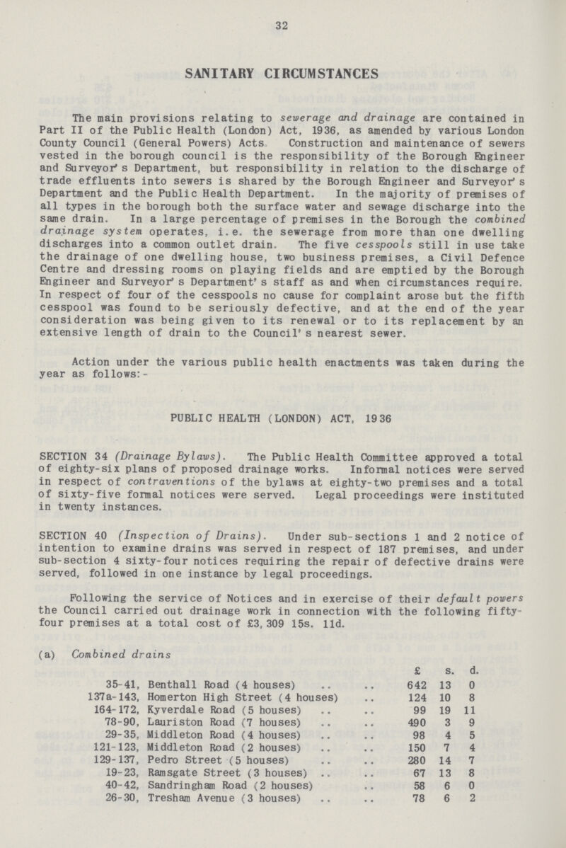 32 SANITARY CIRCUMSTANCES The main provisions relating to sewerage and drainage are contained in Part II of the Public Health (London) Act, 1936, as amended by various London County Council (General Powers) Acts Construction and maintenance of sewers vested in the borough council is the responsibility of the Borough Engineer and Surveyor's Department, but responsibility in relation to the discharge of trade effluents into sewers is shared by the Borough Engineer and Surveyor's Department and the Public Health Department. In the majority of premises of all types in the borough both the surface water and sewage discharge into the same drain. In a large percentage of premises in the Borough the combined drainage system operates, i.e. the sewerage from more than one dwelling discharges into a common outlet drain. The five cesspools still in use take the drainage of one dwelling house, two business premises, a Civil Defence Centre and dressing rooms on playing fields and are emptied by the Borough Engineer and Surveyor's Department's staff as and when circumstances require. In respect of four of the cesspools no cause for complaint arose but the fifth cesspool was found to be seriously defective, and at the end of the year consideration was being given to its renewal or to its replacement by an extensive length of drain to the Council's nearest sewer. Action under the various public health enactments was taken during the year as follows:- PUBLIC HEALTH (LONDON) ACT, 19 36 SECTION 34 (Drainage Bylaws). The Public Health Committee approved a total of eighty-six plans of proposed drainage works. Informal notices were served in respect of contraventions of the bylaws at eighty-two premises and a total of sixty-five formal notices were served. Legal proceedings were instituted in twenty instances. SECTION 40 (Inspection of Drains). Under sub-sections 1 and 2 notice of intention to examine drains was served in respect of 187 premises, and under sub-section 4 sixty-four notices requiring the repair of defective drains were served, followed in one instance by legal proceedings. Following the service of Notices and in exercise of their default powers the Council carried out drainage work in connection with the following fifty four premises at a total cost of £3,309 15s. lid. (a) Combined drains £ s. d. 35-41, Benthall Road (4 houses) 642 13 0 137a-143, Homerton High Street (4 houses) 124 10 8 164-172, Kyverdale Road (5 houses) 99 19 11 78-90, Lauriston Road (7 houses) 490 3 9 29-35, Middleton Road (4 houses) 98 4 5 121-123, Middleton Road (2 houses) 150 7 4 129-137, Pedro Street (5 houses) 280 14 7 19-23, Ramsgate Street (3 houses) 67 13 8 40-42, Sandringham Road (2 houses) 58 6 0 26-30, Tresham Avenue (3 houses) 78 6 2