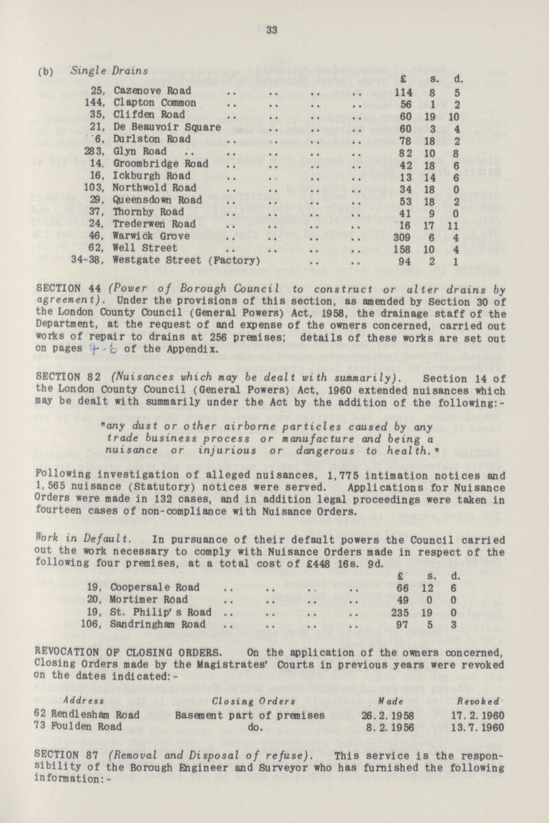 33 (b) Single Drains £ s. d. 25, Cazenove Road 114 8 5 144, Clapton Common 56 1 2 35, Clifden Road 60 19 10 21, De Beauvoir Square 60 3 4 6, Durlston Road 78 18 2 283, Glyn Road 82 10 8 14, Groombridge Road 42 18 6 16, Ickburgh Road 13 14 6 103, Northwold Road 34 18 0 29, Queensdown Road 53 18 2 37, Thornby Road 41 9 0 24, Trederwen Road 16 17 11 46, Warwick Grove 309 6 4 62, Well Street 158 10 4 34-38, Westgate Street (Factory) 94 2 1 SECTION 44 (Power of Borough Council to construct or alter drains by agreement). Under the provisions of this section, as amended by Section 30 of the London County Council (General Powers) Act, 1958, the drainage staff of the Department, at the request of and expense of the owners concerned, carried out works of repair to drains at 256 premises; details of these works are set out on pages 4-6 of the Appendix. SECTION 82 (Nuisances which may be dealt with summarily). Section 14 of the London County Council (General Powers) Act, 1960 extended nuisances which may be dealt with summarily under the Act by the addition of the following:- any dust or other airborne particles caused by any trade business process or manufacture and being a nuisance or injurious or dangerous to health. Following investigation of alleged nuisances, 1,775 intimation notices and 1,565 nuisance (Statutory) notices were served. Applications for Nuisance Orders were made in 132 cases, and in addition legal proceedings were taken in fourteen cases of non-compliance with Nuisance Orders. Work in Default. In pursuance of their default powers the Council carried out the work necessary to comply with Nuisance Orders made in respect of the following four premises, at a total cost of £448 16s. 9d. £ s. d. 19, Coopersale Road 66 12 6 20, Mortimer Road 49 0 0 19, St. Philip's Road 235 19 0 106, Sandringham Road 97 5 3 REVOCATION OF CLOSING ORDERS. On the application of the owners concerned, Closing Orders made by the Magistrates' Courts in previous years were revoked on the dates indicated:- Address Closing Orders Made Revoked 62 Rendlesham Road Basement part of premises 26 . 2. 1958 17. 2. 1960 73 Poulden Road do. 8. 2. 1956 13.7.1960 SECTION 87 (Removal and Disposal of refuse). This service is the respon sibility of the Borough Engineer and Surveyor who has furnished the following information: -