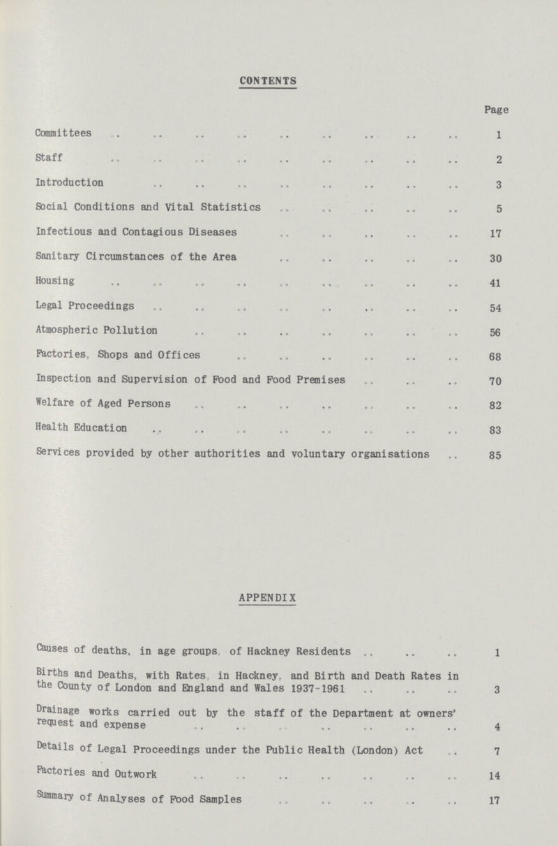 CONTENTS Page Committees 1 Staff 2 Introduction 3 Social Conditions and vital Statistics 5 Infectious and Contagious Diseases 17 Sanitary Circumstances of the Area 30 Housing 41 Legal Proceedings 54 Atmospheric Pollution 56 Factories, Shops and Offices 68 Inspection and Supervision of Pood and Pood Premises 70 Welfare of Aged Persons 82 Health Education 83 Services provided by other authorities and voluntary organisations 85 APPENDIX Causes of deaths, in age groups of Hackney Residents 1 Births and Deaths, with Rates, in Hackney, and Birth and Death Rates in the County of London and England and Wales 1937-1961 3 Drainage works carried out by the staff of the Department at owners' request and expense 4 Details of Legal Proceedings under the Public Health (London) Act 7 Factories and Outwork 14 Summary of Analyses of Pood Samples 17