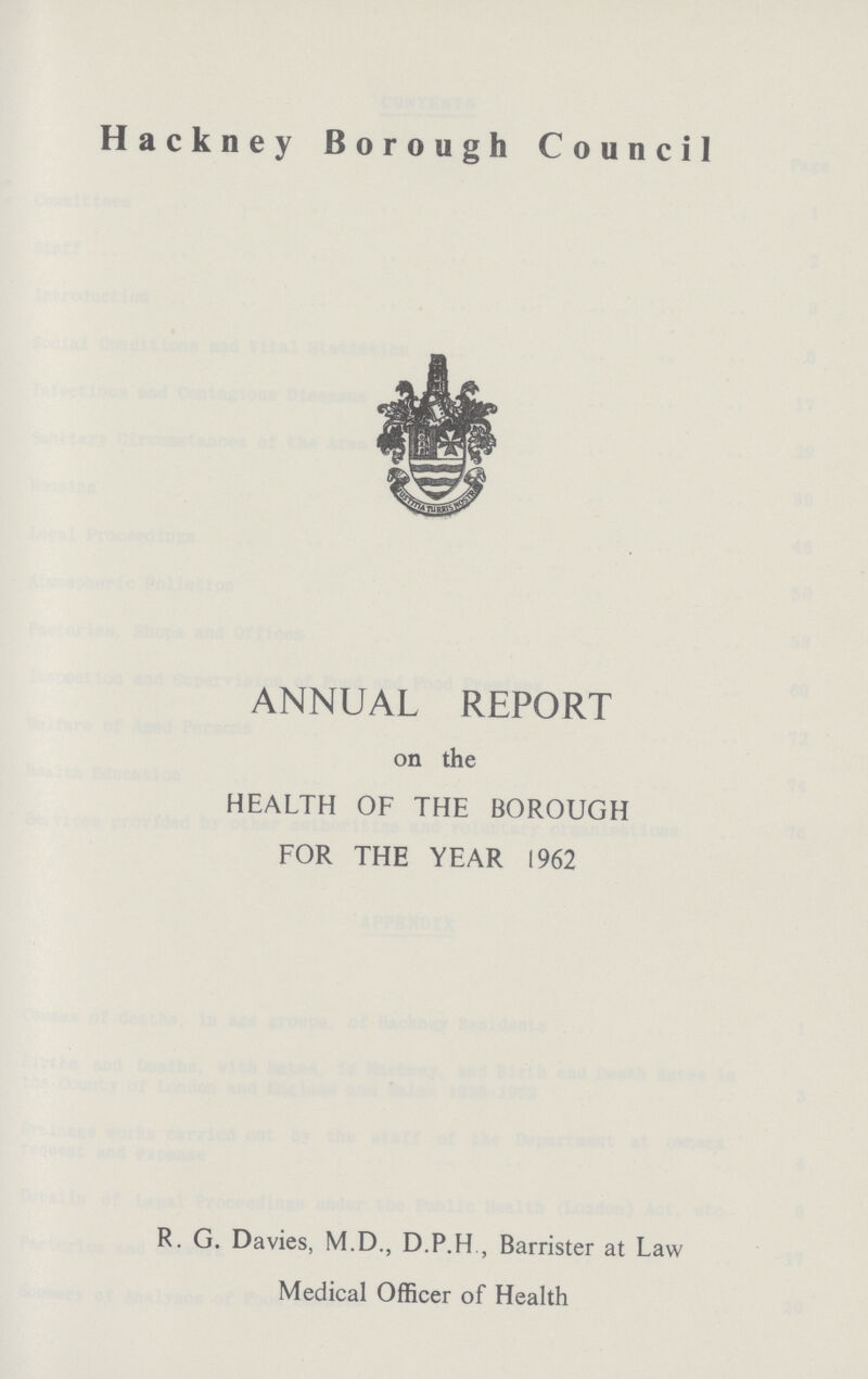 Hackney Borough Council ANNUAL REPORT on the HEALTH OF THE BOROUGH FOR THE YEAR 1962 R. G. Davies, M.D., D.P.H Barrister at Law Medical Officer of Health