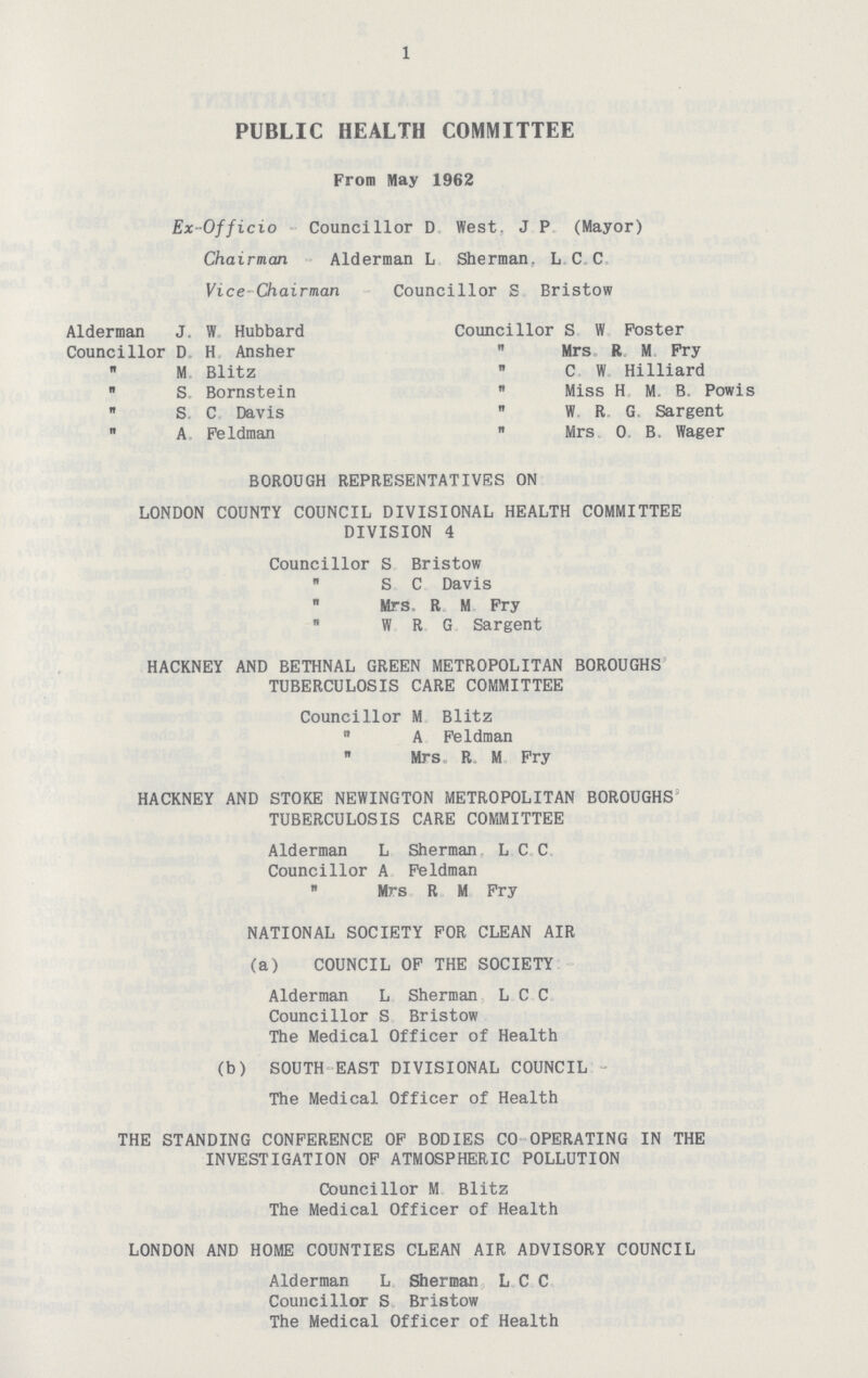 1 PUBLIC HEALTH COMMITTEE From May 1962 Ex- Officio Councillor D West. J P (Mayor) Chairman Alderman L Sherman. L C C Vice Chairman Councillor S Bristow Alderman J, W Hubbard Councillor S W Poster Councillor D H Ansher Mrs R M Pry M Blitz C W Hilliard n S Bornstein Miss H M B. Powis S C Davis W R G Sargent A Feldman Mrs 0 B. Wager BOROUGH REPRESENTATIVES ON LONDON COUNTY COUNCIL DIVISIONAL HEALTH COMMITTEE DIVISION 4 Councillor S Bristow „ S C Davis Mrs R M Fry W R G Sargent HACKNEY AND BETHNAL GREEN METROPOLITAN BOROUGHS TUBERCULOSIS CARE COMMITTEE Councillor M Blitz „ A Feldman Mrs R M Fry HACKNEY AND STOKE NEWINGTON METROPOLITAN BOROUGHS TUBERCULOSIS CARE COMMITTEE Alderman L Sherman L C C Councillor A Feldman Mrs R M Fry NATIONAL SOCIETY FOR CLEAN AIR (a) COUNCIL OP THE SOCIETY Alderman L Sherman L C C Councillor S Bristow The Medical Officer of Health (b) SOUTH EAST DIVISIONAL COUNCIL The Medical Officer of Health THE STANDING CONFERENCE OP BODIES CO OPERATING IN THE INVESTIGATION OP ATMOSPHERIC POLLUTION Councillor M Blitz The Medical Officer of Health LONDON AND HOME COUNTIES CLEAN AIR ADVISORY COUNCIL Alderman L Sherman L C C Councillor S Bristow The Medical Officer of Health