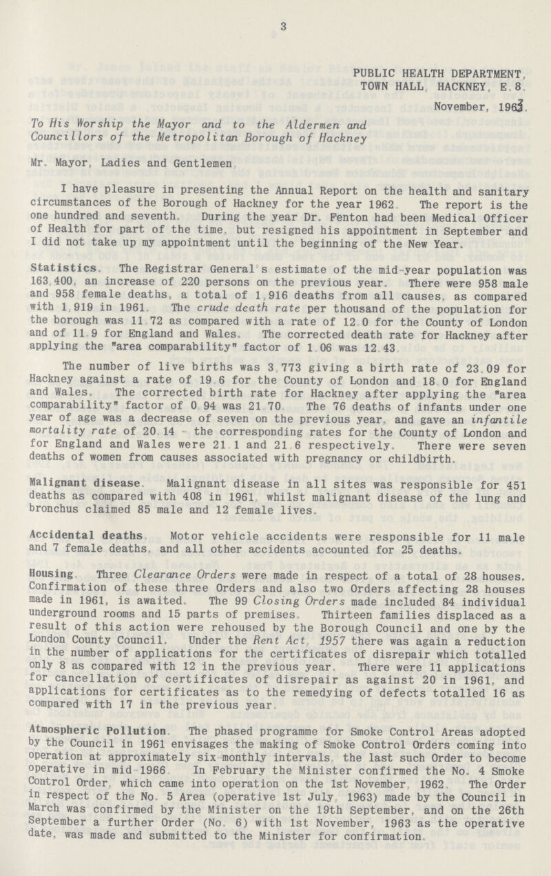 3 PUBLIC HEALTH DEPARTMENT, TOWN HALL HACKNEY, E 8 November, 196j To His Worship the Mayor and to the Aldermen and Councillors of the Metropolitan Borough of Hackney Mr. Mayor, Ladies and Gentlemen I have pleasure in presenting the Annual Report on the health and sanitary circumstances of the Borough of Hackney for the year 1962 The report is the one hundred and seventh. During the year Dr. Fenton had been Medical Officer of Health for part of the time, but resigned his appointment in September and I did not take up my appointment until the beginning of the New Year. Statistics The Registrar General s estimate of the mid-year population was 163 400, an increase of 220 persons on the previous year. There were 958 male and 958 female deaths, a total of 1,916 deaths from all causes, as compared with 1 919 in 1961. The crude death rate per thousand of the population for the borough was 11 72 as compared with a rate of 12 0 for the County of London and of 11 9 for England and Wales. The corrected death rate for Hackney after applying the area comparability factor of 1 06 was 12 43 The number of live births was 3 773 giving a birth rate of 23.09 for Hackney against a rate of 19 6 for the County of London and 18 0 for England and Wales. The corrected birth rate for Hackney after applying the area comparability factor of 0 94 was 21 70 The 76 deaths of infants under one year of age was a decrease of seven on the previous year, and gave an infantile mortality rate of 20 14 the corresponding rates for the County of London and for England and Wales were 21 1 and 21 6 respectively. There were seven deaths of women from causes associated with pregnancy or childbirth. Malignant disease Malignant disease in all sites was responsible for 451 deaths as compared with 408 in 1961 whilst malignant disease of the lung and bronchus claimed 85 male and 12 female lives. Accidental deaths Motor vehicle accidents were responsible for 11 male and 7 female deaths, and all other accidents accounted for 25 deaths. Housing Three Clearance Orders were made in respect of a total of 28 houses. Confirmation of these three Orders and also two Orders affecting 28 houses made in 1961, is awaited The 99 Closing Orders made included 84 individual underground rooms and 15 parts of premises Thirteen families displaced as a result of this action were rehoused by the Borough Council and one by the London County Council. Under the Rent Act 1957 there was again a reduction in the number of applications for the certificates of disrepair which totalled only 8 as compared with 12 in the previous year There were 11 applications for cancellation of certificates of disrepair as against 20 in 1961, and applications for certificates as to the remedying of defects totalled 16 as compared with 17 in the previous year Atmospheric Pollution The phased programme for Smoke Control Areas adopted by the Council in 1961 envisages the making of Smoke Control Orders coming into operation at approximately six monthly intervals the last such Order to become operative in mid 1966 In February the Minister confirmed the No. 4 Smoke Control Order, which came into operation on the 1st November 1962 The Order in respect of the No 5 Area (operative 1st July 1963) made by the Council in March was confirmed by the Minister on the 19th September, and on the 26th September a further Order (No 6) with 1st November, 1963 as the operative date, was made and submitted to the Minister for confirmation