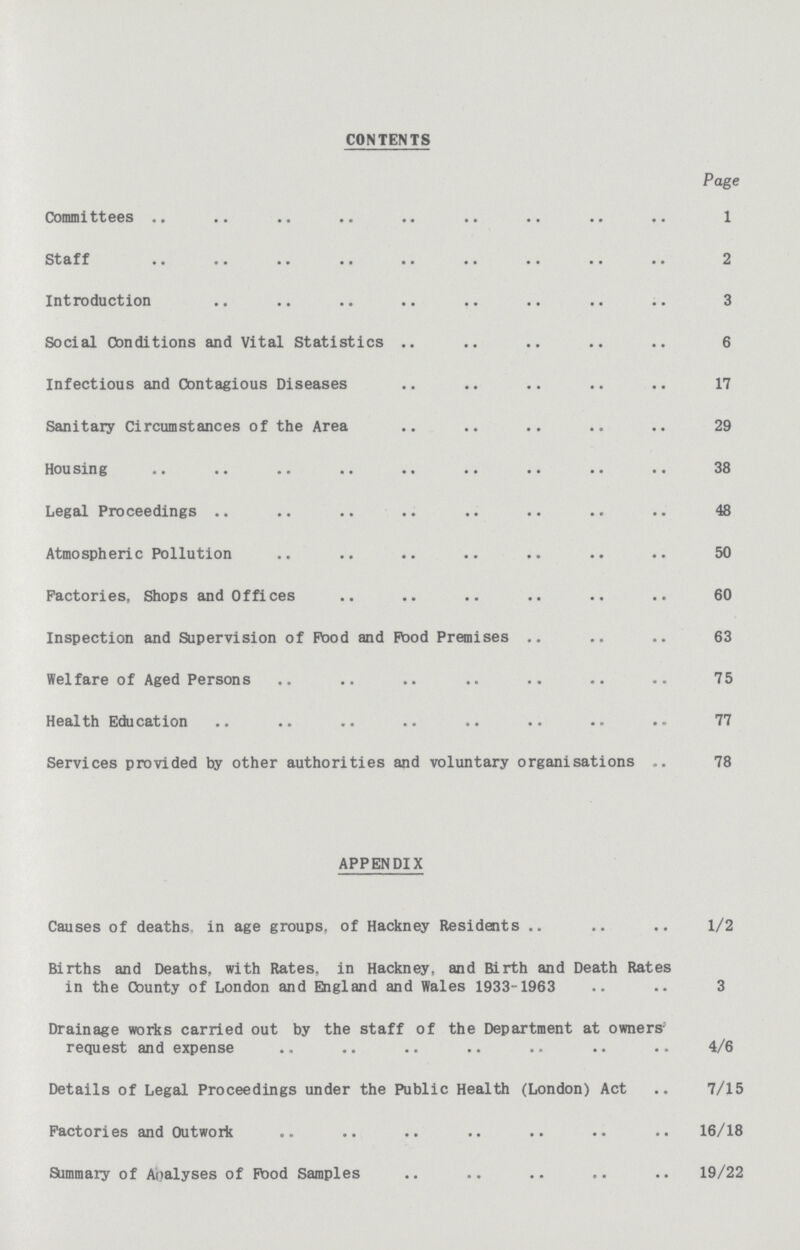 CONTENTS Page Committees 1 St a f f 2 Introduction 3 Social Conditions and Vital Statistics 6 Infectious and Contagious Diseases 17 Sanitary Circumstances of the Area 29 Housing 38 Legal Proceedings 48 Atmospheric Pollution 50 Factories, Shops and Offices 60 Inspection and Supervision of Pood and Pood Premises 63 Welfare of Aged Persons 75 Health Education 77 Services provided by other authorities and voluntary organisations 78 APPENDIX Causes of deaths, in age groups, of Hackney Residents 1/2 Births and Deaths, with Rates, in Hackney, and Birth and Death Rates in the County of London and England and Wales 1933-1963 3 Drainage works carried out by the staff of the Department at owners' request and expense 4/6 Details of Legal Proceedings under the Public Health (London) Act 7/15 Factories and Outwork 16/18 Summary of Analyses of Pood Samples 19/22