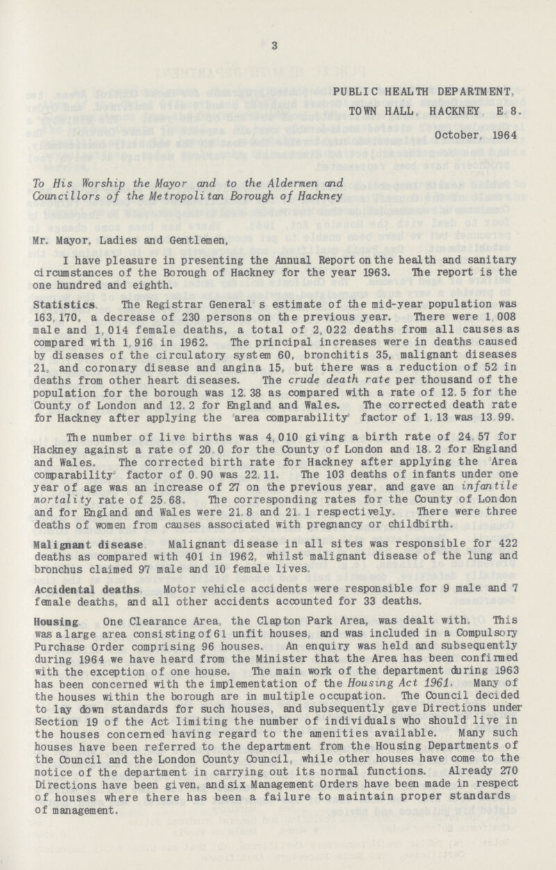 3 PUBLIC HEALTH DEPARTMENT, TOWN HALL, HACKNEY E 8. October, 1964 To His Worship the Mayor and to the Aldermen and Councillors of the Metropolitan Borough of Hackney Mr. Mayor, Ladies and Gentlemen, I have pleasure in presenting the Annual Report on the health and sanitary circumstances of the Borough of Hackney for the year 1963. The report is the one hundred and eighth. Statistics The Registrar General s estimate of the mid-year population was 163,170, a decrease of 230 persons on the previous year. There were 1 008 male and 1,014 female deaths, a total of 2,022 deaths from all causes as compared with 1 916 in 1962. The principal increases were in deaths caused by diseases of the circulatory system 60, bronchitis 35, malignant diseases 21, and coronary disease and angina 15, but there was a reduction of 52 in deaths from other heart diseases. The crude death rate per thousand of the population for the borough was 12.38 as compared with a rate of 12.5 for the County of London and 12.2 for England and Wales. The corrected death rate for Hackney after applying the area comparability* factor of 1. 13 was 13 99. The number of live births was 4 010 giving a birth rate of 24 57 for Hackney against a rate of 20 0 for the County of London and 18 2 for England and Wales. The corrected birth rate for Hackney after applying the Area comparability' factor of 0 90 was 22. 11. The 103 deaths of infants under one year of age was an increase of 27 on the previous year, and gave an infantile mortality rate of 25 68. The corresponding rates for the County of London and for England and Wales were 21 8 and 21 1 respectively. There were three deaths of women from causes associated with pregnancy or childbirth. Malignant disease Malignant disease in all sites was responsible for 422 deaths as compared with 401 in 1962, whilst malignant disease of the lung and bronchus claimed 97 male and 10 female lives. Accidental deaths Motor vehicle accidents were responsible for 9 male and 7 female deaths, and all other accidents accounted for 33 deaths. Housing One Clearance Area, the Clapton Park Area, was dealt with. This wasalarge area consistingof61 unfit houses and was included in a Compulsory Purchase Order comprising 96 houses. An enquiry was held and subsequently during 1964 we have heard from the Minister that the Area has been confirmed with the exception of one house. The main wort of the department ckiring 1963 has been concerned with the implementation of the Housing Act 1961 Many of the houses within the borough are in multiple occupation. The Council decided to lay down standards for such houses, and subsequently gave Directions under Section 19 of the Act limiting the number of individuals who should live in the houses concerned having regard to the amenities available. Many such houses have been referred to the department from the Housing Departments of the Council and the London County Council while other houses have come to the notice of the department in carrying out its normal functions. Already 270 Directions have been given, and six Management Orders have been made in respect of houses where there has been a failure to maintain proper standards of management.
