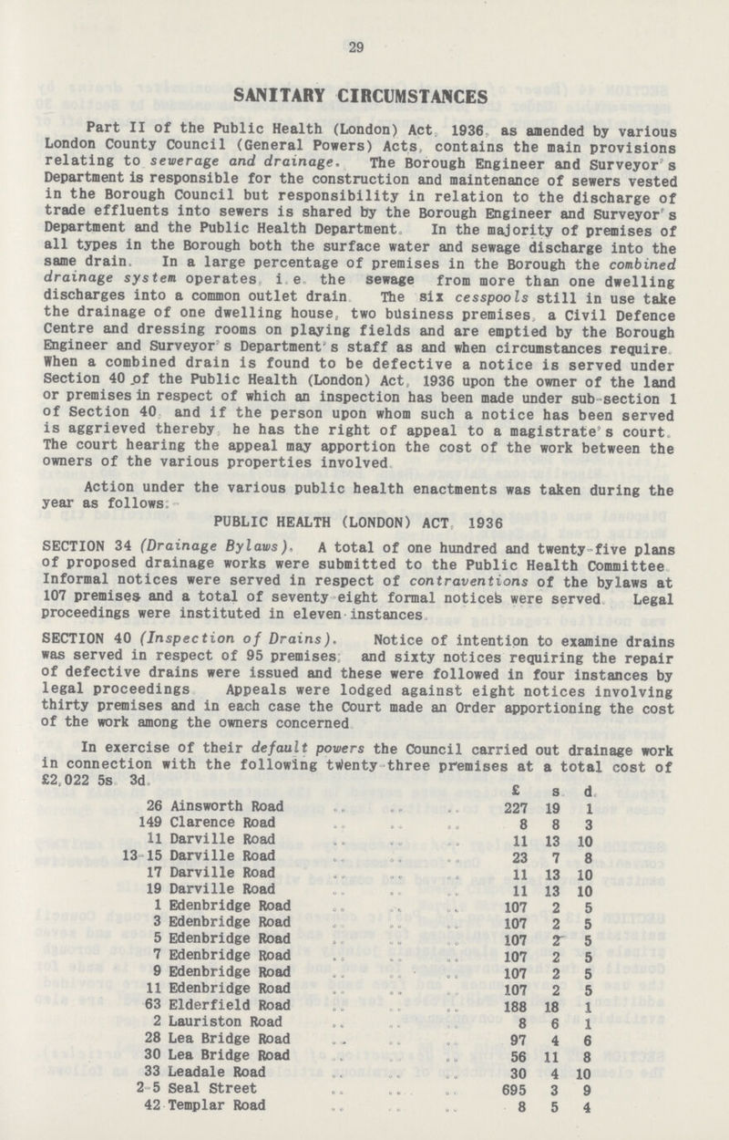 29 SANITARY CIRCUMSTANCES Part II of the Public Health (London) Act 1936, as amended by various London County Council (General Powers) Acts, contains the main provisions relating to sewerage and drainage. The Borough Engineer and Surveyor s Department is responsible for the construction and maintenance of sewers vested in the Borough Council but responsibility in relation to the discharge of trade effluents into sewers is shared by the Borough Engineer and Surveyor's Department and the Public Health Department In the majority of premises of all types in the Borough both the surface water and sewage discharge into the same drain In a large percentage of premises in the Borough the combined drainage system operates i.e. the sewage from more than one dwelling discharges into a common outlet drain The six cesspools still in use take the drainage of one dwelling house, two business premises, a Civil Defence Centre and dressing rooms on playing fields and are emptied by the Borough Engineer and Surveyor s Department's staff as and when circumstances require When a combined drain is found to be defective a notice is served under Section 40 of the Public Health (London) Act, 1936 upon the owner of the land or premises in respect of which an inspection has been made under sub section 1 of Section 40 and if the person upon whom such a notice has been served is aggrieved thereby he has the right of appeal to a magistrate s courts The court hearing the appeal may apportion the cost of the work between the owners of the various properties involved Action under the various public health enactments was taken during the year as follows PUBLIC HEALTH (LONDON) ACT, 1936 SECTION 34 (Drainage Bylaws). A total of one hundred and twenty-five plans of proposed drainage works were submitted to the Public Health Committee Informal notices were served in respect of contraventions of the bylaws at 107 premises and a total of seventy eight formal noticed were served Legal proceedings were instituted in eleven instances SECTION 40 (Inspection of Drains). Notice of intention to examine drains was served in respect of 95 premises and sixty notices requiring the repair of defective drains were issued and these were followed in four instances by legal proceedings Appeals were lodged against eight notices involving thirty premises and in each case the Court made an Order apportioning the cost of the work among the owners concerned In exercise of their default powers the Council carried out drainage work in connection with the following twenty three premises at a total cost of £2.022 5s. 3d. £ s. d. 26 Ainsworth Road 227 19 1 149 Clarence Road 8 8 3 11 Darville Road 11 13 10 13-15 Darville Road 23 7 8 17 Darville Road 11 13 10 19 Darville Road 11 13 10 1 Edenbridge Road 107 2 5 3 Edenbridge Road 107 2 5 5 Edenbridge Road 107 2 5 7 Edenbridge Road 107 2 5 9 Edenbridge Road 107 2 5 11 Edenbridge Road 107 2 5 63 Elderfield Road 188 18 1 2 Lauriston Road 8 6 1 28 Lea Bridge Road 97 4 6 30 Lea Bridge Road 56 11 8 33 Leadale Road 30 4 10 2-5 Seal Street 695 3 9 42 Templar Road 8 5 4