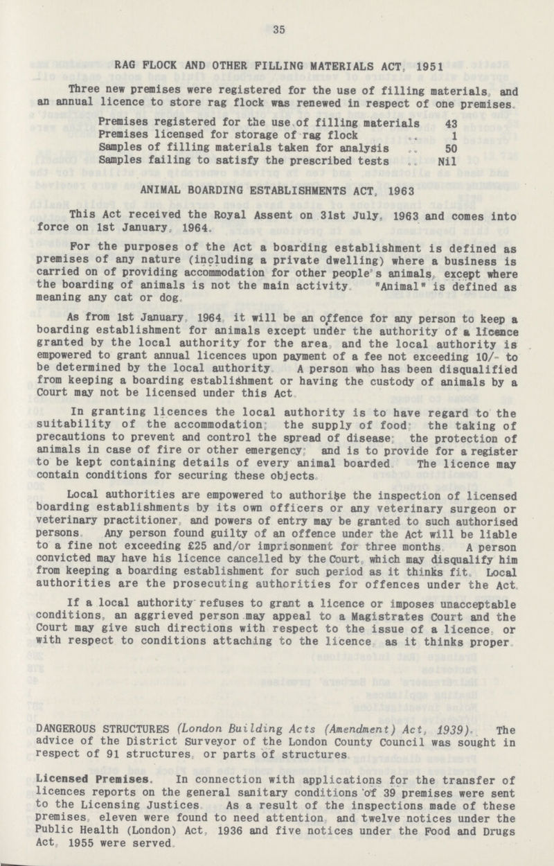 35 RAG FLOCK AND OTHER PILLING MATERIALS ACT- 1951 Three new premises were registered for the use of filling materials and an annual licence to store rag flock was renewed in respect of one premises Premises registered for the use of filling materials 43 Premises licensed for storage of rag flock 1 Samples of filling materials taken for analysis 50 Samples failing to satisfy the prescribed tests Nil ANIMAL BOARDING ESTABLISHMENTS ACT, 1963 This Act received the Royal Assent on 31st July, 1963 and comes into force on 1st January, 1964. For the purposes of the Act a boarding establishment is defined as premises of any nature (including a private dwelling) where a business is carried on of providing accommodation for other people's animals, except where the boarding of animals is not the main activity Animal is defined as meaning any cat or dog As from 1st January 1964 it will be an offence for any person to keep a boarding establishment for animals except undder the authority of a licence granted by the local authority for the area, and the local authority is empowered to grant annual licences upon payment of a fee not exceeding 10/- to be determined by the local authority A person who has been disqualified from keeping a boarding establishment or having the custody of animals by a Court may not be licensed under this Act In granting licences the local authority is to have regard to the suitability of the accommodation; the supply of food the taking of precautions to prevent and control the spread of disease the protection of animals in case of fire or other emergency; and is to provide for a register to be kept containing details of every animal boarded The licence may contain conditions for securing these objects Local authorities are empowered to authori$e the inspection of licensed boarding establishments by its own officers or any veterinary surgeon or veterinary practitioner, and powers of entry may be granted to such authorised persons Any person found guilty of an offence under the Act will be liable to a fine not exceeding £25 and/or imprisonment for three months A person convicted may have his licence cancelled by the Court which may disqualify him from keeping a boarding establishment for such period as it thinks fit. Local authorities are the prosecuting authorities for offences under the Act. If a local authority refuses to grant a licence or imposes unacceptable conditions, an aggrieved person may appeal to a Magistrates Court and the Court may give such directions with respect to the issue of a licence, or with respect to conditions attaching to the licence as it thinks proper DANGEROUS STRUCTURES (London Building Acts (Amendment) Act, 1939). The advice of the District Surveyor of the London County Council was sought in respect of 91 structures, or parts of structures Licensed Premises. In connection with applications for the transfer of licences reports on the general sanitary conditions of 39 premises were sent to the Licensing Justices As a result of the inspections made of these premises eleven were found to need attention and twelve notices under the Public Health (London) Act, 1936 and five notices under the Pood and Drugs Act, 1955 were served.