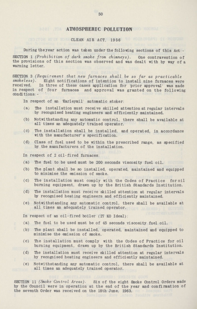 50 ATMOSPHERIC POLLUTION CLEAN AIR ACT, 19 56 During theyear action was taken under the following sections of this Act - SECTION 1 (Prohibition of dark smoke from chimneys). One contravention of the provisions of this section was observed and was dealt with by way of a warning letter. SECTION 3 (Requirement that new furnaces shall be so far as practicable smokeless). Eight notifications of intention to install nine furnaces were received. In three of these cases application for prior approval was made in respect of four furnaces and approval was granted on the following conditions - In respect of an Earleymil automatic stoker (a) The installation must receive skilled attention at regular intervals by recognised heating engineers and efficiently maintained. (b) Notwithstanding any automatic control, there shall be available at all times an adequately trained operator. (c) The installation shall be installed,, and operated, in accordance with the manufacturer s specification, (d) Class of fuel used to be within the prescribed range, as specified by the manufacturers of the installation. In respect of 2 oil-fired furnaces (a) The fuel to be used must be 200 seconds viscosity fuel oil. (b) The plant shall be so installed, operated, maintained and equipped to minimise the emission of smoke. (c) The installation must comply with the Codes of Practice for oil burning equipment, drawn up by the British Standards Institution. (d) The installation must receive skilled attention at regular intervals by recognised heating engineers and efficiently maintained. (e) Notwithstanding any automatic control, there shall be available at all times an adequately trained operator,. In respect of an oil-fired boiler (27 K0 Ideal) (a) The fuel to be used must be of 45 seconds viscosity fuel oil. (b) The plant shall be installed, operated, maintained and equipped to minimise the emission of smoke. (c) The installation must comply with the Codes of Practice for oil burning equipment., drawn up by the British Standards Institution. (d) The installation must receive skilled attention at regular intervals by recognised heating engineers and efficiently maintained,. (e) Notwithstanding any automatic control, there shall be available at all times an adequately trained operator. SECTION 11 (Smoke Control Areas). Six of the eight Snoke Control Orders made by the Council were in operation at the end of the year and confirmation of the seventh Order was received on the 18th June. 1963.
