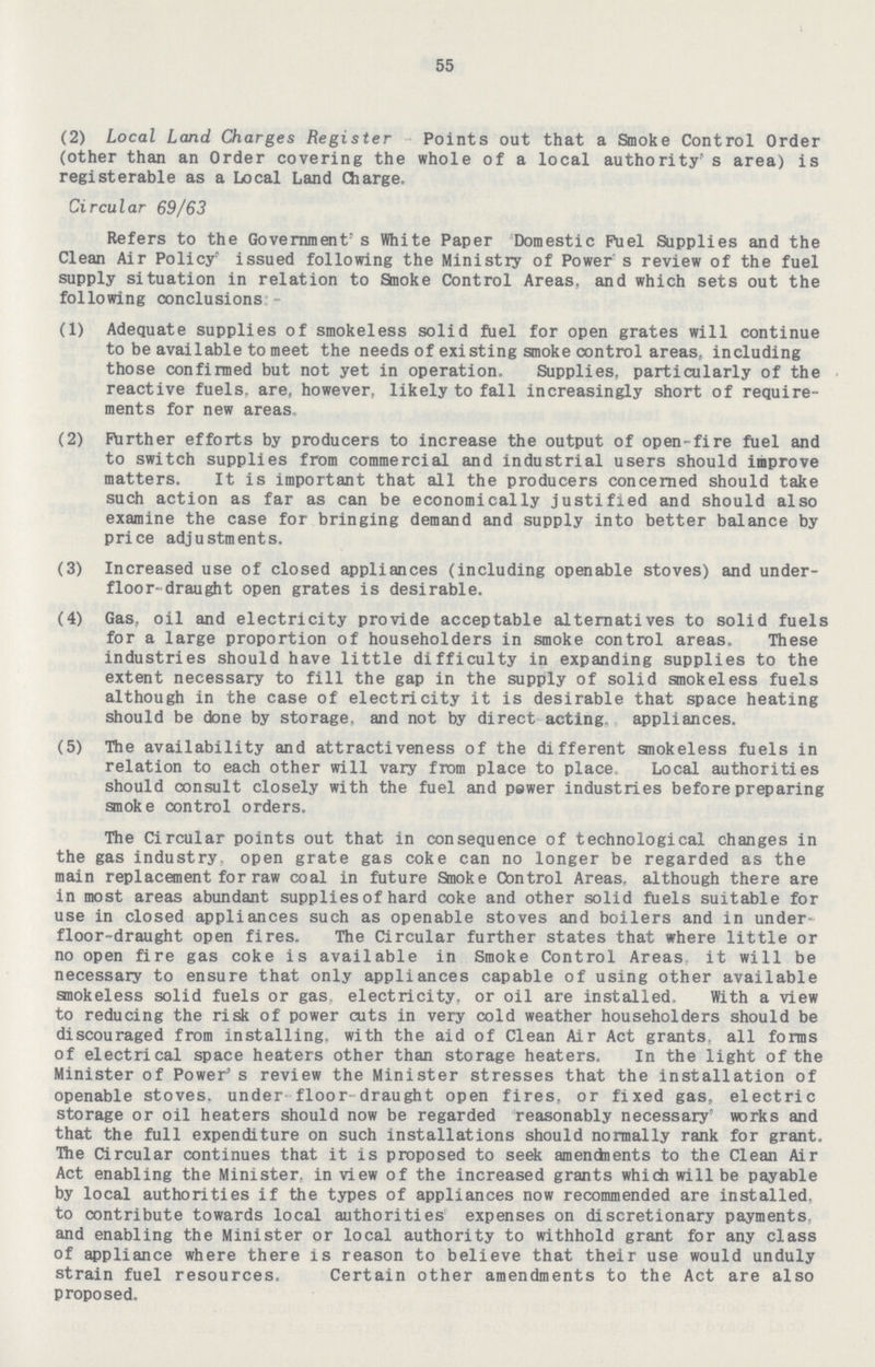 55 (2) Local Land Charges Register Points out that a Smoke Control Order (other than an Order covering the whole of a local authority' s area) is registerable as a Local Land Charge, Circular 69/63 Refers to the Government's White Paper Domestic Fuel Supplies and the Clean Air Policy1, issued following the Ministry of Power s review of the fuel supply situation in relation to Smoke Control Areas, and which sets out the following conclusions:- (1) Adequate supplies of smokeless solid fuel for open grates will continue to be available to meet the needs of existing smoke control areas, including those confirmed but not yet in operation. Supplies, particularly of the reactive fuels, are, however, likely to fall increasingly short of require ments for new areas (2) Further efforts by producers to increase the output of open- fire fuel and to switch supplies from commercial and industrial users should improve matters. It is important that all the producers concerned should take such action as far as can be economically justified and should also examine the case for bringing demand and supply into better balance by price adjustments. (3) Increased use of closed appliances (including openable stoves) and under floor-draught open grates is desirable. (4) Gas, oil and electricity provide acceptable alternatives to solid fuels for a large proportion of householders in smoke control areas. These industries should have little difficulty in expanding supplies to the extent necessary to fill the gap in the supply of solid smokeless fuels although in the case of electricity it is desirable that space heating should be done by storage, and not by direct acting, appliances. (5) The availability and attractiveness of the different smokeless fuels in relation to each other will vary from place to place Local authorities should consult closely with the fuel and power industries before preparing smoke control orders. The Circular points out that in consequence of technological changes in the gas industry, open grate gas coke can no longer be regarded as the main replacement for raw coal in future Smoke Control Areas, although there are in most areas abundant supplies of hard coke and other solid fuels suitable for use in closed appliances such as openable stoves and boilers and in under floor-draught open fires. The Circular further states that where little or no open fire gas coke is available in Smoke Control Areas it will be necessary to ensure that only appliances capable of using other available smokeless solid fuels or gas, electricity, or oil are installed, With a view to reducing the risk of power cuts in very cold weather householders should be discouraged from installing, with the aid of Clean Air Act grants, all forms of electrical space heaters other than storage heaters. In the light of the Minister of Power's review the Minister stresses that the installation of openable stoves, under- floor- draught open fires, or fixed gas, electric storage or oil heaters should now be regarded reasonably necessary' works and that the full expenditure on such installations should normally rank for grant. The Circular continues that it is proposed to seek amendnents to the Clean Air Act enabling the Minister, in view of the increased grants which will be payable by local authorities if the types of appliances now recommended are installed, to contribute towards local authorities expenses on discretionary payments and enabling the Minister or local authority to withhold grant for any class of appliance where there is reason to believe that their use would unduly strain fuel resources. Certain other amendments to the Act are also proposed.