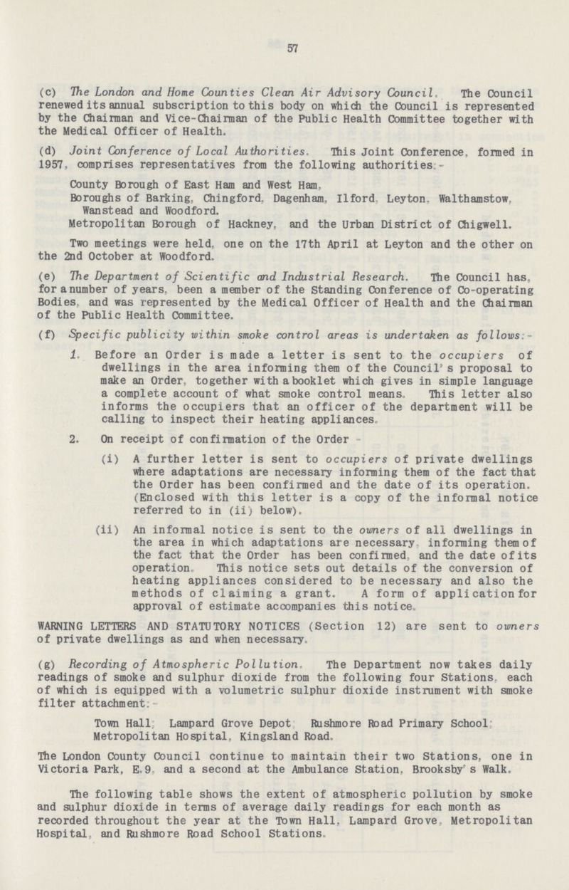 57 (c) The London and Home Counties Clean Air Advisory Council, The Council renewed its annual subscription to this body on which the Council is represented by the Chairman and Vice-Chairman of the Public Health Committee together with the Medical Officer of Health. (d) Joint Conference of Local Authorities, This Joint Conference, formed in 1957, comprises representatives from the following authorities - County Borough of East Ham and West Ham. Boroughs of Barking. Chingford. Dagenhajn, Ilford Leyton. Walthamstow. Wanstead and Woodford. Metropolitan Borough of Hackney, and the Urban District of Chigwell. Two meetings were held, one on the 17th April at Leyton and the other on the 2nd October at Woodford. (e) The Department of Scientific and Industrial Research. The Council has. foranumber of years, been a member of the Standing Conference of Co-operating Bodies, and was represented by the Medical Officer of Health and the Chairman of the Public Health Committee. (f) Specific publicity within smoke control areas is undertaken as follows - 1. Before an Order is made a letter is sent to the occupiers of dwellings in the area informing them of the Council1 s proposal to make an Order, together with a booklet which gives in simple language a complete account of what smoke control means. This letter also informs the occupiers that an officer of the department will be calling to inspect their heating appliances 2. On receipt of confirmation of the Order - (i) A further letter is sent to occupiers of private dwellings where adaptations are necessary informing them of the fact that the Order has been confirmed and the date of its operation. (Enclosed with this letter is a copy of the informal notice referred to in (ii) below). (ii) An informal notice is sent to the owners of all dwellings in the area in which adaptations are necessary informing them of the fact that the Order has been confirmed, and the date of its operation This notice sets out details of the conversion of heating appliances considered to be necessary and also the methods of claiming a grant. A form of appli cation for approval of estimate accompanies this notice, WARNING LETTERS AND STATUTORY NOTICES (Section 12) are sent to owners of private dwellings as and when necessary. (g) Recording of Atmospheric Pollution. The Department now takes daily readings of smoke and sulphur dioxide from the following four Stations each of which is equipped with a volumetric sulphur dioxide instrument with smoke filter attachment: Town Hall; Lampard Grove Depot Rushmore Road Primary School Metropolitan Hospital, Kingsland Road, The London County Council continue to maintain their two Stations, one in Victoria Park, E.9 and a second at the Ambulance Station, Brooksbyrs Walk. The following table shows the extent of atmospheric pollution by smoke and sulphur dioxide in terms of average daily readings for each month as recorded throughout the year at the Town Hall, Lampard Grove Metropolitan Hospital, and Rushmore Road School Stations.