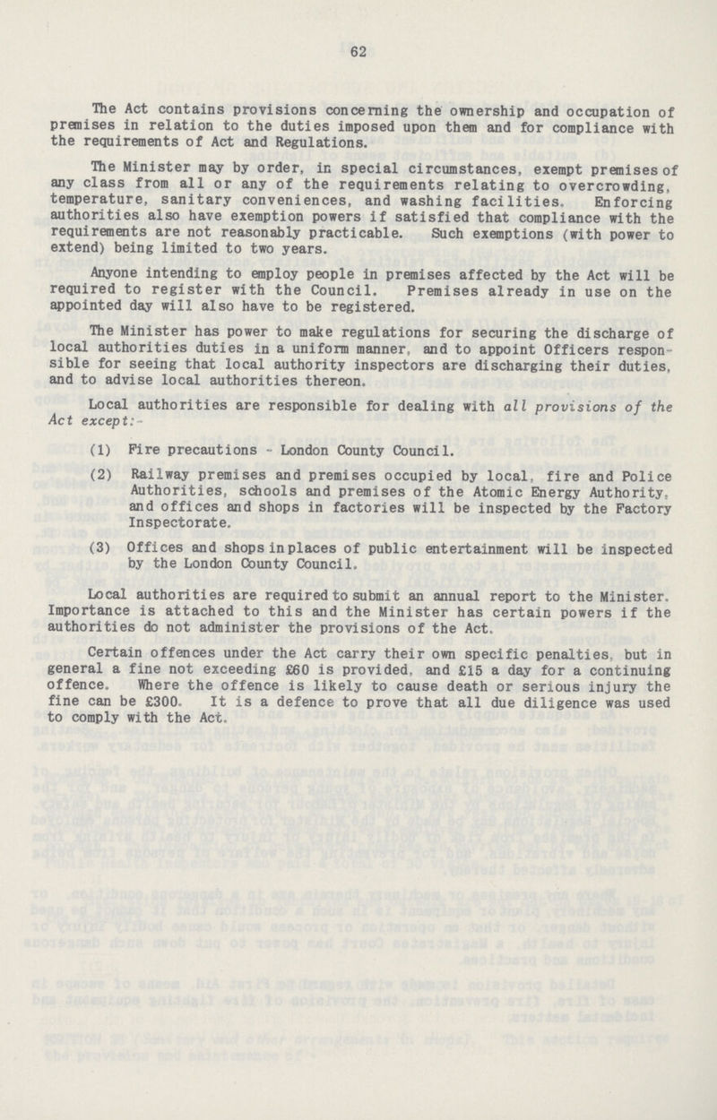62 The Act contains provisions concerning the ownership and occupation of premises in relation to the duties imposed upon them and for compliance with the requirements of Act and Regulations. The Minister may by order, in special circumstances, exempt premises of any class from all or any of the requirements relating to overcrowding, temperature, sanitary conveniences, and washing facilities. Enforcing authorities also have exemption powers if satisfied that compliance with the requirements are not reasonably practicable. Such exemptions (with power to extend) being limited to two years. Anyone intending to employ people in premises affected by the Act will be required to register with the Council. Premises already in use on the appointed day will also have to be registered. The Minister has power to make regulations for securing the discharge of local authorities duties in a uniform manner, and to appoint Officers respon sible for seeing that local authority inspectors are discharging their duties, and to advise local authorities thereon. Local authorities are responsible for dealing with all provisions of the Act except:- (1) Pire precautions - London County Council. (2) Railway premises and premises occupied by local, fire and Police Authorities, schools and premises of the Atomic Energy Authority, and offices and shops in factories will be inspected by the Factory Inspectorate. (3) Offices and shops in places of public entertainment will be inspected by the London County Council. Local authorities are required to submit an annual report to the Minister. Importance is attached to this and the Minister has certain powers if the authorities do not administer the provisions of the Act. Certain offences under the Act carry their own specific penalties but in general a fine not exceeding £60 is provided, and £15 a day for a continuing offence. Where the offence is likely to cause death or serious injury the fine can be £300. It is a defence to prove that all due diligence was used to comply with the Act.