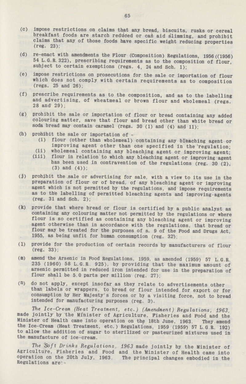 65 (c) impose restrictions on claims that any bread, biscuits, rusks or cereal breakfast foods are starch rediided or cah aid slimming, and prohibit claims that any of those foods have specific weight reducing properties (reg. 23); (d) re-enact with amendments the Flour (Composition) Regulations, 1956 ((1956) 54 L.G.R.322), prescribing requirements as to the composition of flour, subject to certain exemptions (regs. 4, 24 and Sch, 1); (e) impose restrictions on prosecutions for the sale or importation of flour which does not comply with certain requirements as to composition (regs. 25 and 26); (f) prescribe requirements as to the composition, and as to the labelling and advertising, of wheatmeal or brown flour and wholemeal (regs. 28 and 29); (g) prohibit the sale or importation of flour or bread containing any added colouring matter, save that flour and bread other than white bread or soda bread may contain caramel (regs. 30 (1) and (4) and 11): (h) prohibit the sale or importation of - (i) flour (other than wholemeal) containing any bleaching agent or improving agent other than one specified in the 'regulation; (ii) wholemeal containing any bleaching agent or improving agent; (iii) flour in relation to which any bleaching agent or improving agent has been used in contravention of the regulations (reg. 30 (2), (3) and (4)); (j) prohibit the sale or advertising for sale, with a view to its use in the preparation of flour or of bread, of any bleaching agent or improving agent which is not permitted by the regulations, and impose requirements as to thte labelling of permitted bleaching agents and improving agents (reg. 31 and Sch. 2); (k) provide that where bread or flour is certified by a public analyst as containing any colouring matter not permitted by the regulations or where flour is so certified as containing any bleaching agent or improving agent otherwise than in accordance with the regulations, that bread or flour may be treated for the purposes of s. 9 of the Food and Drugs Act, 1955, as being unfit for human consumption (reg. 32V (1) provide for the production of certain records by manufacturers of flour (reg. 33); (m) amend the Arsenic in Pood Regulations, 1959, as amended (1959) 57 L G R 235 (1960) 58 L.G.R 925), by providing that the maximum amount of arsenic permitted in reduced iron intended for use in the preparation of flour shall be 5 0 parts per million (reg, 27); (D) do not apply, except insofar as they relate to advertisements other than labels or wrappers, to bread or flour intended for export or for consumption by Her Majesty's forces or by a visiting force, not to bread intended for manufacturing purposes (reg, 3'). The Ice-Cream (Heat Treatment, etc.) (Amendment) Regulations, 1963, made jointly by the Minister of Agriculture. Fisheries and Fo6d and the Minister of Health came into operation on thp 18th June, 1963 They amend the Ice-Cream (Heat Treatment, etc.) Regulations, 1959 (1959) 57 L G R 192) to allow the addition of sugar to sterilized or pasteurized mixtures used in the manufacture of ice-cream. The Soft Drinks Regulations, 1963 made jointly by the Minister of Agriculture. Fisheries and Food and the Minister of Health came into operation on the 20th July, 1963 The principal changes embodied in the Regulations are:-