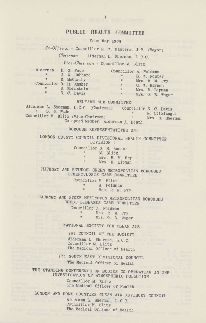 1 PUBLIC HEALTH COMMITTEE From May 1964 Ex-Officio - Councillor R W. Masters, J. P. (Mayor) Chairman Alderman L. Sherman L. C. C. Vice Chairman Councillor M. Blitz Alderman D. G. Fade Councillor A. Feldman  J. W. Hubbard  S. W. Foster  D. McCarthy  Mrs. R. M Fry Councillor D. H. Ansher  G. W. Haynes  S Bornstein  Mrs. R. Lipman  S. C. Davis  Mrs. 0, B Wager WELFARE SUB COMMITTEE Alderman L. Sherman L.C.C (Chairman) Councillor S. C. Davis  D. G. Fade  M Ottolangui Councillor M Blitz (Vice-Chairman)  Mrs. S. Sherman Co opted Member Alderman A Heath BOROUGH REPRESENTATIVES ON: LONDON COUNTY COUNCIL DIVISIONAL HEALTH COMMITTEE DIVISION 4 Councillor D. H. Ansher  M Blitz  Mrs. R. M Fry  Mrs. R. Lipman HACKNEY AND BETHNAL GREEN METROPOLITAN BOROUGHS TUBERCULOSIS CARE COMMITTEE Councillor M Blitz  A. Feldman  Mrs. R, M. Fry HACKNEY AND STOKE NEWINGTON METROPOLITAN BOROUGHS CHEST DISEASES CARE COMMITTEE Councillor A Feldman  Mrs. R M Fry  Mrs. O. B. Wager NATIONAL SOCIETY FOR CLEAN AIR (a) COUNCIL OF THE SOCIETY Alderman L Sherman, L. C. C. Councillor M Blitz The Medical Officer of Health (b) SOUTH EAST DIVISIONAL COUNCIL The Medical Officer of Health THE STANDING CONFERENCE OF BODIES CO OPERATING IN THE INVESTIGATION OF ATMOSPHERIC POLLUTION Councillor M Blitz The Medical Officer of Health LONDON AND HOME COUNTIES CLEAN AIR ADVISORY COUNCIL Alderman L. Sherman L. C. C. Councillor M Blitz The Medical Officer of Health
