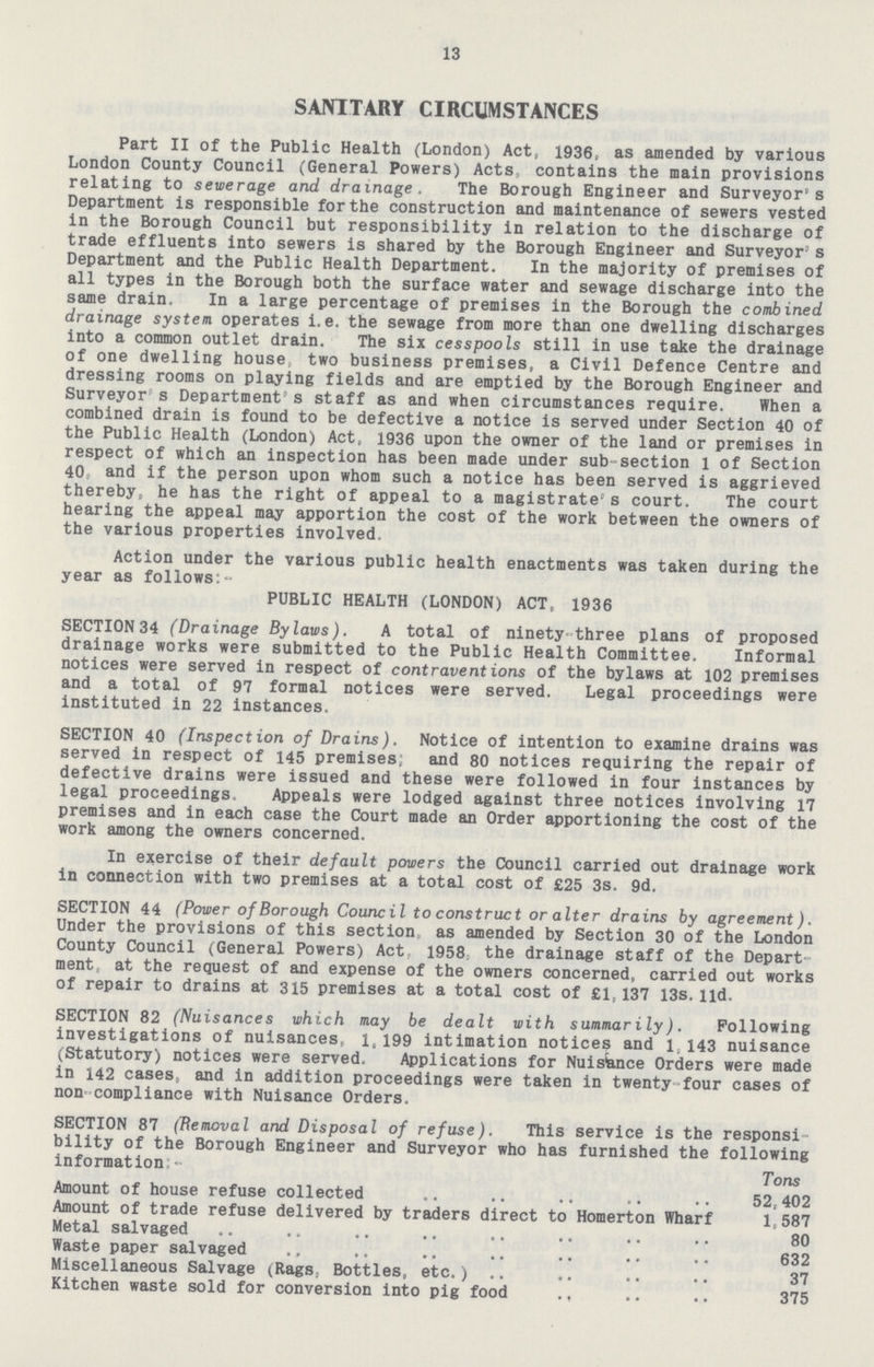 13 SANITARY CIRCUMSTANCES Part II of the Public Health (London) Act, 1936, as amended by various London County Council (General Powers) Acts., contains the main provisions relating to sewerage and drainage . The Borough Engineer and Surveyor's Department is responsible for the construction and maintenance of sewers vested in the Borough Council but responsibility in relation to the discharge of trade effluents into sewers is shared by the Borough Engineer and Surveyor s Department and the Public Health Department. In the majority of premises of all types in the Borough both the surface water and sewage discharge into the sajne drain. In a large percentage of premises in the Borough the combined drainage system operates i.e. the sewage from more than one dwelling discharges into a common outlet drain. The six cesspools still in use take the drainage of one dwelling house two business premises, a Civil Defence Centre and dressing rooms on playing fields and are emptied by the Borough Engineer and Surveyor s Department's staff as and when circumstances require. When a combined drain is found to be defective a notice is served under Section 40 of the Public Health (London) Act, 1936 upon the owner of the land or premises in respect of which an inspection has been made under sub-section 1 of Section 40, and if the person upon whom such a notice has been served is aggrieved thereby, he has the right of appeal to a magistrate's court. The court hearing the appeal may apportion the cost of the work between the owners of the various properties involved, Action under the various public health enactments was taken during the year as follows:- PUBLIC HEALTH (LONDON) ACT, 1936 SECTION 34 (Drainage Bylaws). A total of ninety-three plans of proposed drainage works were submitted to the Public Health Committee. Informal notices were served in respect of contraventions of the bylaws at 102 premises and a total of 97 formal notices were served. Legal proceedings were instituted in 22 instances. SECTION 40 (Inspection of Drains). Notice of intention to examine drains was served in respect of 145 premises; and 80 notices requiring the repair of defective drains were issued and these were followed in four instances by legal proceedings. Appeals were lodged against three notices involving 17 premises and in each case the Court made an Order apportioning the cost of the work among the owners concerned. In exercise of their default powers the Council carried out drainage work in connection with two premises at a total cost of £25 3s. 9d. SECTION 44 (Power of Borough Council to construct or alter drains by agreement). Under the provisions of this section as amended by Section 30 of the London County Council (General Powers) Act 1958 the drainage staff of the Depart ment, at the request of and expense of the owners concerned, carried out works of repair to drains at 315 premises at a total cost of £1,137 13s.lid. SECTION 82 (Nuisances which may be dealt with summarily). Following investigations of nuisances, 1,199 intimation notices and 1,143 nuisance (Statutory) notices were served. Applications for Nuistace Orders were made in 142 cases, and in addition proceedings were taken in twenty four cases of non' compliance with Nuisance Orders. SECTION 87 (Removal and Disposal of refuse). This service is the responsi bility of the Borough Engineer and Surveyor who has furnished the following information Tons Amount of house refuse collected 52,402 Amount of trade refuse delivered by traders direct to Homerton Wharf 1,587 Metal salvaged 80 Waste paper salvaged 632 Miscellaneous Salvage (Rags, Bottles, etc.) 37 Kitchen waste sold for conversion into pig food 375