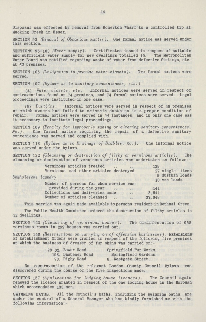 14 Disposal was effected by removal from Homerton Wharf to a controlled tip at Mucking Creek in Essex. SECTION 93 (Removal of Obnoxious matter). One formal notice was served under this section. SECTIONS 95-103 (Water supply). Certificates issued in respect of suitable and sufficient water supply for new dwellings totalled 15. The Metropolitan Water Board was notified regarding waste of water from defective fittings, etc. at 62 premises. SECTION 105 (Obligation to provide water-closets). Two formal notices were served. SECTION 107 (Bylaws as to sanitary conveniences, etc.) (a) Water closets, etc. Informal notices were served in respect of contraventions found at 74 premises, and 74 formal notices were served. Legal proceedings were instituted in one case. (b) Dustbins. Informal notices were served in respect of 48 premises at which owners had failed to maintain dustbins in a proper condition of repair. Formal notices were served in 54 instances, and in only one case was it necessary to institute legal proceedings. SECTION 109 (Penalty for improperly making or altering sanitary conveniences &c.). One formal notice requiring the repair of a defective sanitary convenience was served and complied with. SECTION 118 (Bylaws as to Drainage of Stables,. Sec.). One informal notice was served under the bylaws. SECTION 122 (Cleansing or destruction of filthy or verminous articles). The cleansing or destruction of verminous articles was undertaken as follows: Verminous articles treated .. .. 138 Verminous and other articles destroyed 27 single items Unwholesome laundry 9 dustbin loads 10 van loads Number of persons for whom service was provided during the year 141 Collections and deliveries made 3,541 Number of articles cleansed 37,648 This service was again made available to persons resident inBethnal Green. The Public Health Committee ordered the destruction of filthy articles in 12 dwellings. SECTION 123 (Cleansing of verminous houses). The disinfestation of 958 verminous rooms in 299 houses was carried out. SECTION 140 (Restrictions on carrying on of offensive businesses). Extensions of Establishment Orders were granted in respect of the following five premises at which the business of dresser of fur skins was carried on:- 28- 32 Bower Road Springfield Fur Works 198, Daubeney Road Springfield Gardens. 73, Digby Road 8, Westgate Street. No contravention of the relevant London County Council Bylaws was discovered during the course of the five inspections made. SECTION 157 (Applicat ion for lodging house licences). The Council again renewed the licence granted in respect of the one lodging house in the Borough which accommodates 133 men. SWIMMING BATHS All the Council's baths, including the swimming baths, are under the control of a General Manager who has kindly furnished me with the following information:-