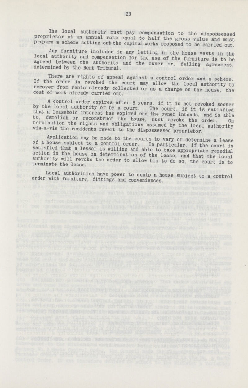 23 The local authority must pay compensation to the dispossessed proprietor at an annual rate equal to half the gross value and must prepare a scheme setting out the capital works proposed to be carried out. Any furniture included in any letting in the house vests in the local authority and compensation for the use of the furniture is to be agreed between the authority and the owner or, failing agreement, determined by the Rent Tribunal. There are rights of appeal against a control order and a scheme. If the order is revoked the court may allow the local authority to recover from rents already collected or as a charge on the house, the cost of work already carried out. A control order expires after 5 years, if it is not revoked sooner by the local authority or by a court. The court, if it is satisfied that a leasehold interest has expired and the owner intends, and is able to: demolish or reconstruct the house, must revoke the order, On termination the rights and obligations assumed by the local authority vis a vis the residents revert to the dispossessed proprietor. Application may be made to the courts to vary or determine a lease of a house subject to a control order. In particular, if the court is satisfied that a lessor is willing and able to take appropriate remedial action in the house on determination of the lease and that the local authority will revoke the order to allow him to do so the court is to terminate the lease Local authorities have power to equip a house subject to a control order with furniture, fittings and conveniences.