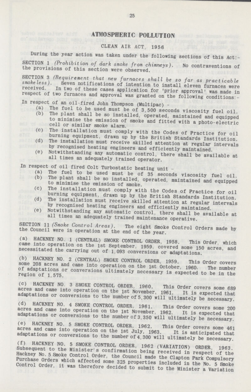 25 ATMOSPHERIC POLLUTION CLEAN AIR ACT. 1956 During the year action was taken under the following sections of this Act:- SECTION 1 (Prohibition of dark smoke from chimneys). No contraventions of the provisions of this section were observed. SECTION 3 (Requirement that new furnaces shall be so far as practicable smokeless). Seven notifications of intention to install eleven furnaces were received. In two of these cases application for 'prior approval' was made in respect of two furnaces and approval was granted on the following conditions:- In respect of an oil fired John Thompson (Multipac) - (a) The fuel to be used must be of 3,500 seconds viscosity fuel oil. (b) The plant shall be so installed, operated, maintained and equipped to minimise the emission of smoke and fitted with a photo-electric cell or similar smoke alarm. (c) The installation must comply with the Codes of Practice for oil burning equipment, drawn up by the British Standards Institution. (d) The installation must receive skilled attention at regular intervals by recognised heating engineers and efficiently maintained. (e) Notwithstanding any automatic control, there shall be available at all times an adequately trained operator. In respect of oil fired Colt Turbostatic heating unit (a) The fuel to be used must be of 35 seconds viscosity fuel oil. (b) The plant shall be so installed, operated, maintained and equipped to minimise the emission of smoke. (c) The installation must comply with the Codes of Practice for oil burning equipment, drawn up by the British Standards Institution. (d) The installation must receive skilled attention at regular intervals by recognised heating engineers and efficiently maintained, (e) Notwithstanding any automatic control, there shall be available at all times an adequately trained maintenance operative. SECTION 11 (Smoke Control Areas). The eight Smoke Control Orders made by the Council were in operation at the end of the year. (a) HACKNEY NO 1 (CENTRAL) SMOKE CONTROL ORDER, 1958. This Order which came into operation on the 1st September. 1959; covered some 150 acres, and necessitated the carrying out of l 093 conversions or adaptations. (b) HACKNEY NO, 2 (CENTRAL) SMOKE CONTROL ORDER. 1959. This Order covers some 208 acres and came into operation on the 1st October, I960- The number of adaptations or conversions ultimately necessary is expected to be in the region of 1,575. (c) HACKNEY NO 3 SMOKE CONTROL ORDER. 1960. This Order covers some 689 acres and came into operation on the 1st November, 1961. It is expected that adaptations or conversions to the number of 5,300 will ultimately be necessary. (d) HACKNEY NO, 4 SMOKE CONTROL ORDER 1961. This Order covers some 200 acres and came into operation on the 1st November, 1962. It is expected that adaptations or conversions to the number of 3;350 will ultimately be necessary. (e) HACKNEY NO. 5 SMOKE CONTROL ORDER, 1962. This Order covers some 461 acres and came into operation on the 1st July, 1963. It is anticipated that adaptations or conversions to the number of 4 300 will ultimately be necessary. (f) HACKNEY NO. 5 SMOKE CONTROL ORDER, 1962 (VARIATION) ORDER, 1963. Subsequent to the Minister's confirmation being received in respect of the Hackney No. 5 Smoke Control Order, the Council made the Clapton Park Compulsory Purchase Orders which affected some 325 properties included in the No. 5 Smoke Control Order, it was therefore decided to submit to the Minister a Variation