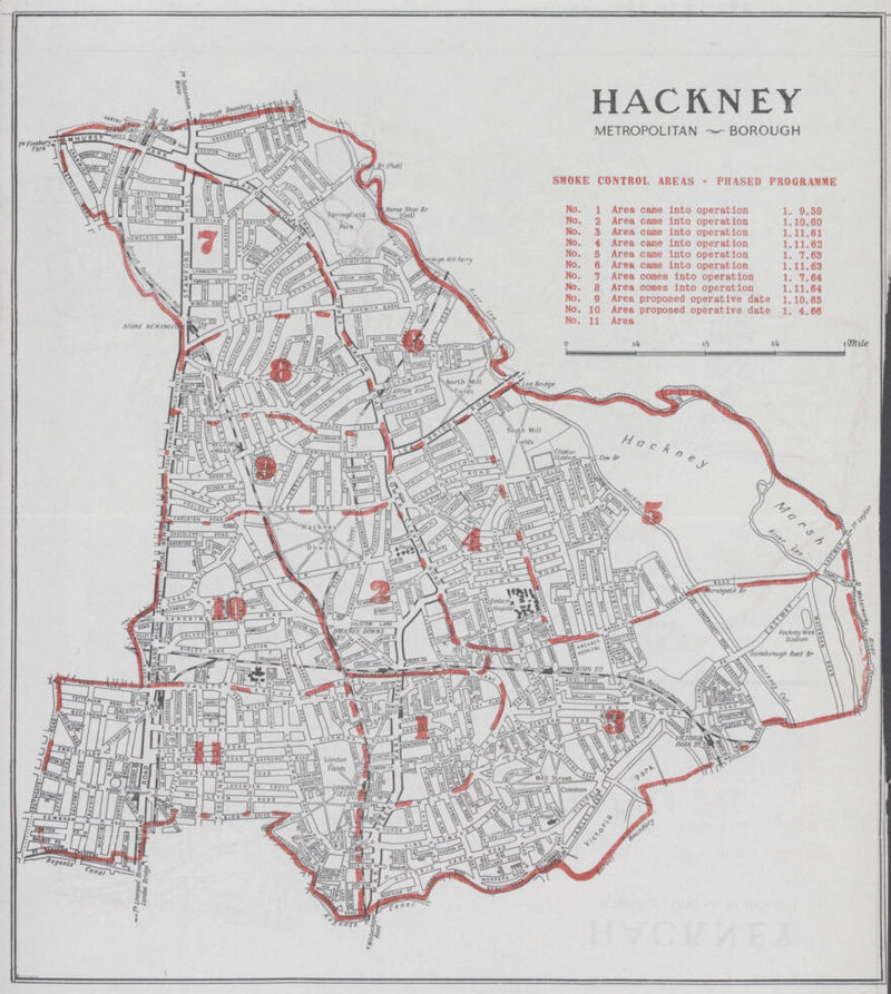 HACKNEY METROPOLITAN — BOROUGH SMOKE CONTROL AREAS - PHASED PROGRAMME No. 1 Area came into operation 1. 9,59 No. 2 Area came into operation 1.10.60 No. 3 Area came into operation 1.11.61 No. 4 Area came into operation 1.11.62 No.5 Area came into operation 1. 7.63 No.6 Area came into operation 1.11.63 No.7 Area comes into operation 1. 7.64 No.8 Area comes into operation 1.11.64 No.9 Area proposed operative date 1.10.65 No.10 Area proposed operative date 1. 4.66 No.11 Area