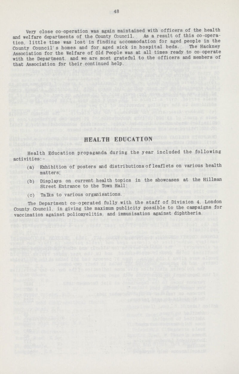48 Very close co operation was again maintained with officers of the health and welfare departments of the County Council, As a result of this co-opera tion, little time was lost in finding accommodation for aged people in the County Council' s homes and for aged sick in hospital beds The Hackney Association for the Welfare of Old People was at all times ready to co operate with the Department and we are most grateful to the officers and members of that Association for their continued help. HEALTH EDUCATION Health Education propaganda during the year included the following activities:- (a) Exhibition of posters and distributions of leaflets on various health matters; (b) Displays on current health topics in the showcases at the Hillman Street Entrance to the Town Hall: (c) Talks to various organisations The Department co operated fully with the staff of Division 4, London County Council, in giving the maximum publicity possible to the campaigns for vaccination against poliomyelitis and immunisation against diphtheria