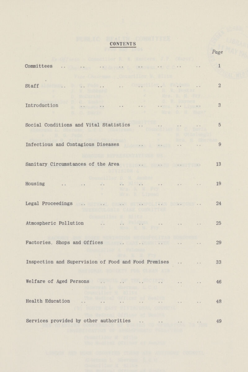 CONTENTS Page Committees 1 Staff 2 Introduction 3 Social Conditions and Vital Statistics 5 Infectious and Contagious Diseases 9 Sanitary Circumstances of the Area 13 Housing 19 Legal Proceedings 24 Atmospheric Pollution 25 Factories Shops and Offices 29 Inspection and Supervision of Pood and Pood Premises 33 Welfare of Aged Persons 46 Health Education 48 Services provided by other authorities 49