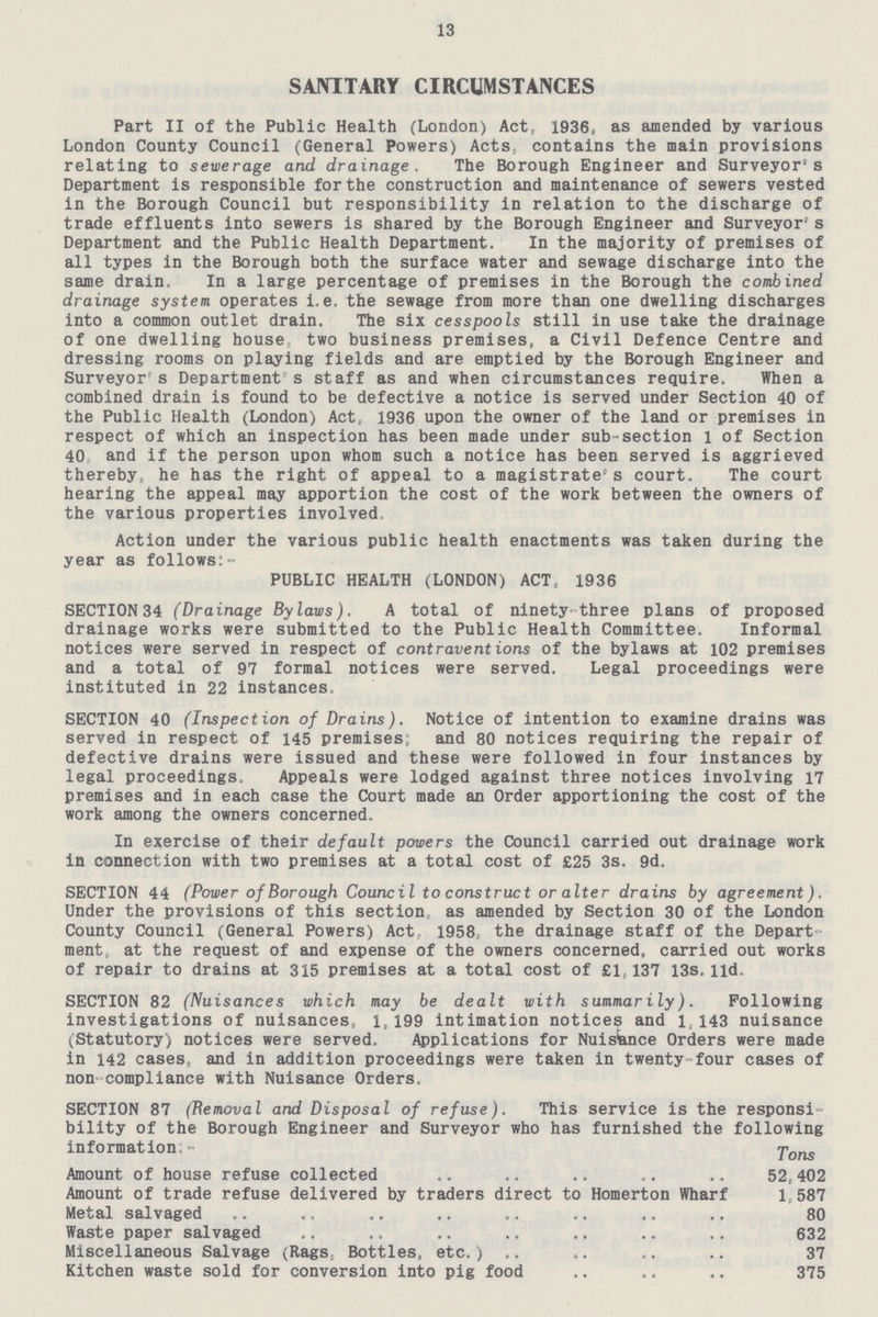 13 SANITARY CIRCUMSTANCES Part II of the Public Health (London) Act, 1936, as amended by various London County Council (General Powers) Acts, contains the main provisions relating to sewerage and drainage. The Borough Engineer and Surveyor's Department is responsible for the construction and maintenance of sewers vested in the Borough Council but responsibility in relation to the discharge of trade effluents into sewers is shared by the Borough Engineer and Surveyor'' s Department and the Public Health Department. In the majority of premises of all types in the Borough both the surface water and sewage discharge into the same drain. In a large percentage of premises in the Borough the combined drainage system, operates i.e. the sewage from more than one dwelling discharges into a common outlet drain. The six cesspools still in use take the drainage of one dwelling house two business premises, a Civil Defence Centre and dressing rooms on playing fields and are emptied by the Borough Engineer and Surveyor s Department's staff as and when circumstances require. When a combined drain is found to be defective a notice is served under Section 40 of the Public Health (London) Act, 1936 upon the owner of the land or premises in respect of which an inspection has been made under sub-section 1 of Section 40 and if the person upon whom such a notice has been served is aggrieved thereby, he has the right of appeal to a magistrate's court. The court hearing the appeal may apportion the cost of the work between the owners of the various properties involved, Action under the various public health enactments was taken during the year as follows:- PUBLIC HEALTH (LONDON) ACT, 1936 SECTION34 (Drainage Bylaws). A total of ninety-three plans of proposed drainage works were submitted to the Public Health Committee. Informal notices were served in respect of contraventions of the bylaws at 102 premises and a total of 97 formal notices were served. Legal proceedings were instituted in 22 instances. SECTION 40 (Inspection of Drains). Notice of intention to examine drains was served in respect of 145 premises; and 80 notices requiring the repair of defective drains were issued and these were followed in four instances by legal proceedings. Appeals were lodged against three notices involving 17 premises and in each case the Court made an Order apportioning the cost of the work among the owners concerned. In exercise of their default powers the Council carried out drainage work in connection with two premises at a total cost of £25 3s. 9d. SECTION 44 (Power of Borough Council to construct or alter drains by agreement). Under the provisions of this section as amended by Section 30 of the London County Council (General Powers) Act, 1958; the drainage staff of the Depart ment, at the request of and expense of the owners concerned, carried out works of repair to drains at 315 premises at a total cost of £1,137 13s.lid. SECTION 82 (Nuisances which may be dealt with summarily). Following investigations of nuisances, 1,199 intimation notices and 1,143 nuisance (Statutory) notices were served. Applications for Nuisknce Orders were made in 142 cases, and in addition proceedings were taken in twenty four cases of non compliance with Nuisance Orders. SECTION 87 (Removal and Disposal of refuse). This service is the responsi bility of the Borough Engineer and Surveyor who has furnished the following information;- ^ons Amount of house refuse collected .. .. .. .. .. 52,402 Amount of trade refuse delivered by traders direct to Homerton Wharf 1,587 Metal salvaged .. .. .. ., .. .. .. .. 80 Waste paper salvaged .. .. .. .. .. .. .. 632 Miscellaneous Salvage (Rags, Bottles, etc.) .. ,. .. .. 37 Kitchen waste sold for conversion into pig food .. .. .. 375