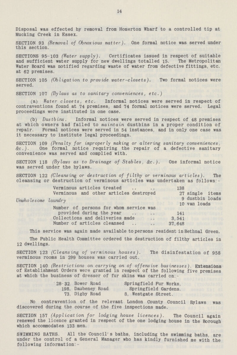14 Disposal was effected by removal from Homerton Wharf to a controlled tip at Mucking Creek in Essex. SECTION 93 (Removal of Obnoxious matter). One formal notice was served under this section. SECTIONS 95-103 (Water supply). Certificates issued in respect of suitable and sufficient water supply for new dwellings totalled 15. The Metropolitan Water Board was notified regarding waste of water from defective fittings, etc. at 62 premises. SECTION 105 (Obligation to provide water-closets). Two formal notices were served. SECTION 107 (Bylaws as to sanitary conveniences, etc.) (a) Water closets, etc. Informal notices were served in respect of contraventions found at 74 premises, and 74 formal notices were served. Legal proceedings were instituted in one case. (b) Dustbins. Informal notices were served in respect of 48 premises at which owners had failed to maintain dustbins in a proper condition of repair. Formal notices were served in 54 instances, and in only one case was it necessary to institute legal proceedings. SECTION 109 (Penalty for improperly making or altering sanitary conveniences, &c.). One formal notice requiring the repair of a defective sanitary convenience was served and complied with. SECTION 118 (Bylaws as to Drainage of Stables, &c.). One informal notice was served under the bylaws. SECTION 122 (Cleansing or destruction of filthy or verminous articles). The cleansing or destruction of verminous articles was undertaken as follows:- Verminous articles treated .. .. 138 Verminous and other articles destroyed 27 single items Unwholesome laundry 9 dustbin loads 10 van loads Number of persons for whom service was provided during the year 141 Collections and deliveries made 3, 541 Number of articles cleansed 37,648 This service was again made available to persons resident inBethnal Green. The Public Health Committee ordered the destruction of filthy articles in 12 dwellings. SECTION 123 (Cleansing of verminous houses). The disinfestation of 958 verminous rooms in 299 houses was carried out. SECTION 140 (Restrictions on carrying on of offensive businesses). Extensions of Establishment Orders were granted in respect of the following five premises at which the business of dresser of fur skins was carried on - 28 32 Bower Road Springfield Fur Works 198, Daubeney Road Springfield Gardens. 73 Digby Road 8, Westgate Street. No contravention of the relevant London County Council Bylaws was discovered during the course of the five inspections made. SECTION 157 (Application for lodging house licences). The Council again renewed the licence granted in respect of the one lodging house in the Borough which accommodates 133 men. SWIMMING BATHS, All the Councils baths, including the swimming baths, are under the control of a General Manager who has kindly furnished me with the following information;-