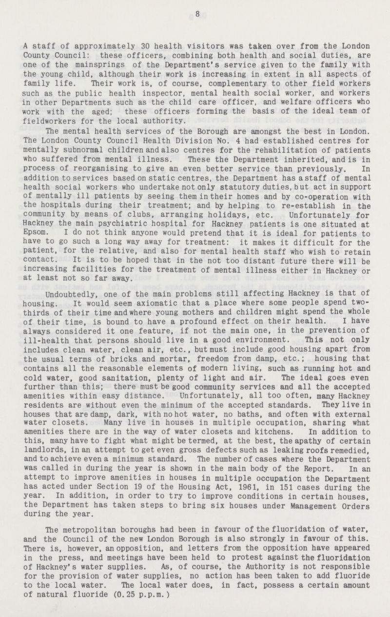 8 A staff of approximately 30 health visitors was taken over from the London County Council: these officers, combining both health and social duties, are one of the mainsprings of the Department's service given to the family with the young child, although their work is increasing in extent in all aspects of family life. Their work is, of course, complementary to other field workers such as the public health inspector, mental health social worker, and workers in other Departments such as the child care officer, and welfare officers who work with the aged; these officers forming the basis of the ideal team of fieldworkers for the local authority. The mental health services of the Borough are amongst the best in London. The London County Council Health Division No. 4 had established centres for mentally subnormal children and also centres for the rehabilitation of patients who suffered from mental illness. These the Department inherited, and is in process of reorganising to give an even better service than previously. In addition to services based on static centres, the Department has a staff of mental health social workers who undertake not only statutory duties, but act in support of mentally ill patients by seeing them in their homes and by co-operation with the hospitals during their treatment; and by helping to re-establish in the community by means of clubs, arranging holidays, etc. Unfortunately for Hackney the main psychiatric hospital for Hackney patients is one situated at Epsom. I do not think anyone would pretend that it is ideal for patients to have to go such a long way away for treatment: it makes it difficult for the patient, for the relative, and also for mental health staff who wish to retain contact. It is to be hoped that in the not too distant future there will be increasing facilities for the treatment of mental illness either in Hackney or at least not so far away. Undoubtedly, one of the main problems still affecting Hackney is that of housing. It would seem axiomatic that a place where some people spend two thirds of their time and where young mothers and children might spend the whole of their time, is bound to have a profound effect on their health. I have always considered it one feature, if not the main one, in the prevention of ill-health that persons should live in a good environment. This not only includes clean water, clean air, etc., but must include good housing apart from the usual terms of bricks and mortar, freedom from damp, etc.; housing that contains all the reasonable elements of modern living, such as running hot and cold water, good sanitation, plenty of light and air. The ideal goes even further than this; there must be good community services and all the accepted amenities within easy distance. Unfortunately, all too often, many Hackney residents are without even the minimum of the accepted standards. They live in houses that are damp, dark, with no hot water, no baths, and often with external water closets. Many live in houses in multiple occupation, sharing what amenities there are in the way of water closets and kitchens. In addition to this, many have to fight what might be termed, at the best, the apathy of certain landlords, in an attempt to get even gross defects such as leaking roofs remedied, and to achieve even a minimum standard. The number of cases where the Department was called in during the year is shown in the main body of the Report. In an attempt to improve amenities in houses in multiple occupation the Department has acted under Section 19 of the Housing Act, 1961, in 151 cases during the year. In addition, in order to try to improve conditions in certain houses, the Department has taken steps to bring six houses under Management Orders during the year. The metropolitan boroughs had been in favour of the fluoridation of water, and the Council of the new London Borough is also strongly in favour of this. There is, however, an opposition, and letters from the opposition have appeared in the press, and meetings have been held to protest against the fluoridation of Hackney's water supplies. As, of course, the Authority is not responsible for the provision of water supplies, no action has been taken to add fluoride to the local water. The local water does, in fact, possess a certain amount of natural fluoride (0.25 p.p.m.)