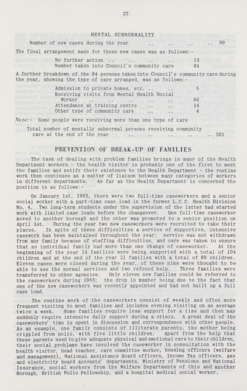 37 MENTAL SUBNORMALITY Number of new cases during the year 99 The final arrangement made for these new cases was as follows:- No further action 15 Number taken into Council's community care 84 A further breakdown of the 84 persons taken into Council's community care during the year, showing the type of care arranged, was as follows:- Admission to private homes, etc. 5 Receiving visits from Mental Health Social Worker 84 Attendance at training centre 14 Other type of community care 4 Note:- Some people were receiving more than one type of care Total number of mentally subnormal persons receiving community care at the end of the year 501 PREVENTION OF BREAK-UP OF FAMILIES The task of dealing with problem families brings in many of the Health Department workers - the health visitor is probably one of the first to meet the families and notify their existence to the Health Department - the routine work then continues as a matter of liaison between many categories of workers in different departments. As far as the Health Department is concerned the position is as follows:- On January 1st, 1965, there were two full-time caseworkers and a senior social worker with a part-time case load in the former L.C.C. Health Division No. 4. Two long-term students under the supervision of the latter had started work with limited case loads before the changeover. One full-time caseworker moved to another borough and the other was promoted to a senior position on April 1st. During the year two new caseworkers were recruited to take their places. In spite of these difficulties a service of supportive, intensive casework has been maintained throughout the year; service was not withdrawn from any family because of staffing difficulties, and care was taken to ensure that no individual family had more than one change of caseworker. At the beginning of the year 24 families were being supported with a total of 104 children and at the end of the year 21 families with a total of 89 children. Eleven cases were closed during the year, of these nine were thought to be. able to use the normal services and two refused help. Three families were transferred to other agencies. Only eleven new families could be referred to the caseworkers during 1965; the drop in number being due to the fact that one of the new caseworkers was recently appointed and had not built up a full case load. The routine work of the caseworkers consist of weekly and often more frequent visiting to most families and includes evening visiting on an average twice a week. Some families require less support for a time and then may suddenly require intensive daily support during a crisis. A great deal of the caseworkers' time is spent in discussion and correspondence with other people. As an example, one family consists of illiterate parents, the mother being crippled from polio, with five little children. Apart from the help that these parents need to give adequate physical and emotional care to their children, their social problems have involved the caseworker in consultation with the health visitor, head teacher, care committee worker, housing officers (welfare and management), National Assistance Board officers, Income Tax officers, gas and electricity board accounts' departments, Ministry of Pensions and National Insurance, social workers from the Welfare Departments of this and another Borough, British Polio Fellowship, and a hospital medical social worker.