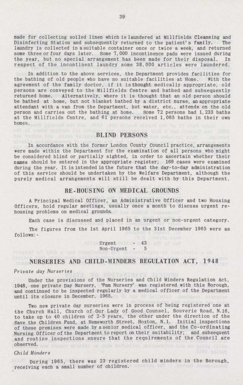 39 made for collecting soiled linen which is laundered at Millfields Cleansing and Disinfecting Station and subsequently returned to the patient's family. The laundry is collected in a suitable container once or twice a week, and returned some three or four days later. Some 7, 000 incontinence pads were issued during the year, but no special arrangement has been made for their disposal. In respect of the incontinent laundry some 38,000 articles were laundered. In addition to the above services, the Department provides facilities for the bathing of old people who have no suitable facilities at Home. With the agreement of the family doctor, if it is thought medically appropriate, old persons are conveyed to the Millfields Centre and bathed and subsequently returned home. Alternatively, where it is thought that an old person should be bathed at home, but not blanket bathed by a district nurse, an appropriate attendant with a van from the Department, hot water, etc., attends on the old person and carries out the bathing at home. some 72 persons had 1,233 baths at the Millfields Centre, and 61 persons received 1,065 baths in their own homes. BLIND PERSONS In accordance with the former London County Council practice, arrangements were made within the Department for the examination of all persons who might be considered blind or partially sighted, in order to ascertain whether their names should be entered in the appropriate register; 169 cases were examined during the year. It is intended in the future that the day-to-day administration of this service should be undertaken by the Welfare Department, although the purely medical arrangements will still be dealt with by this Department. RE-HOUSING ON MEDICAL GROUNDS A Principal Medical Officer, an Administrative Officer and two Housing Officers, hold regular meetings, usually once a month to discuss urgent re housing problems on medical grounds. Each case is discussed and placed in an urgent or non-urgent category. The figures from the 1st April 1965 to the 31st December 1965 were as follows:- Urgent - 43 Non-Urgent - 5 NURSERIES AND CHILD-MINDERS REGULATION ACT, 1948 Private day Nurseries Under the provisions of the Nurseries and Child Minders Regulation Act, 1948, one private Day Nursery, 'Pam Nursery' was registered with this Borough, and continued to be inspected regularly by a medical officer of the Department until its closure in December, 1965. Two new private day nurseries were in process of being registered one at the Church Hall, Church of Our Lady of Good Counsel, Bouverie Road, N.16, to take up to 40 children of 2-5 years, the other under the direction of the Save the Children Fund, at Hemsworth Street, Hoxton, N.l. Initial inspections of these premises were made by a senior medical officer, and the Co-ordinating Nursing Officer of the Department to report on their suitability; and subsequent and routine inspections ensure that the requirements of the Council are observed. Child Minders During 1965, there was 23 registered child minders in the Borough, receiving each a small number of children.