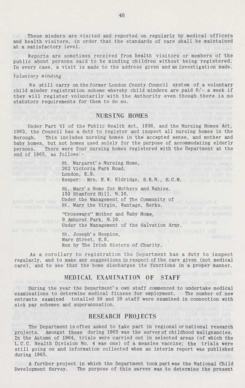 40 These minders are visited and reported on regularly by medical officers and health visitors, in order that the standards of care shall be maintained at a satisfactory level. Reports are sometimes received from health visitors or members of the public about persons said to be minding children without being registered. In every case, a visit is made to the address given and an investigation made. Voluntary minding We still carry on the former London County Council system of a voluntary child minder registration scheme whereby child minders are paid 6/- a week if they will register voluntarily with the Authority even though there is no statutory requirements for them to do so. NURSING HOMES Under Part VI of the Public Health Act, 1936, and the Nursing Homes Act, 1963, the Council has a duty to register and inspect all nursing homes in the Borough. This includes nursing homes in the accepted sense, and mother and baby homes, but not homes used solely for the purpose of accommodating elderly persons. There were four nursing homes registered with the Department at the end of 1965, as follows:- St. Margaret's Nursing Home, 262 Victoria Park Road, London, E.9. Keeper: Mrs. E. W. Eldridge, S. R.N. , S. C.M. St. Mary's Home for Mothers and Babies, 153 Stamford Hill, N.16. Under the Management of The Community of St. Mary the Virgin, Wantage, Berks. Crossways Mother and Baby Home, 9 Amhurst Park, N. 16. Under the Management of the Salvation Army. St. Joseph's Hospice, Mare Street, E.8. Run by The Irish Sisters of Charity. As a corollary to registration the Department has a duty to inspect regularly, and to make any suggestions in respect of the care given (not medical care), and to see that the home discharges its functions in a proper manner. MEDICAL EXAMINATION OF STAFF During the year the Department's own staff commenced to undertake medical examinations to determine medical fitness for employment. The number of new entrants examined totalled 59 and 29 staff were examined in connection with sick pay schemes and superannuation. RESEARCH PROJECTS The Department is often asked to take part in regional or national research projects. Amongst these during 1965 was the survey of childhood malignancies. In the Autumn of 1964, trials were carried out in selected areas (of which the L.C.C. Health Division No. 4 was one) of a measles vaccine; the trials were still going on and information collected when an interim report was published during 1965. A further project in which the Department took part was the National Child Development Survey. The purpose of this survey was to determine the present