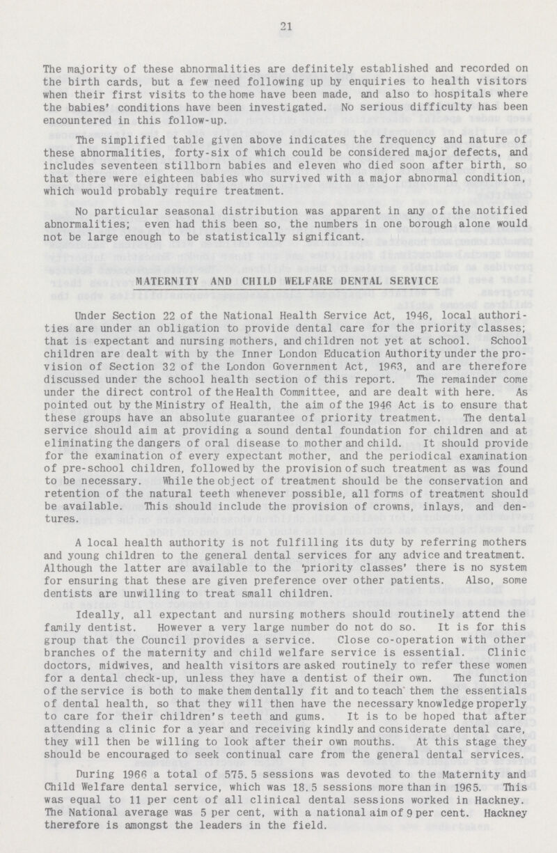 21 The majority of these abnormalities are definitely established and recorded on the birth cards, but a few need following up by enquiries to health visitors when their first visits to the home have been made, and also to hospitals where the babies' conditions have been investigated. No serious difficulty has been encountered in this follow-up. The simplified table given above indicates the frequency and nature of these abnormalities, forty-six of which could be considered major defects, and includes seventeen stillborn babies and eleven who died soon after birth, so that there were eighteen babies who survived with a major abnormal condition, which would probably require treatment. No particular seasonal distribution was apparent in any of the notified abnormalities; even had this been so, the numbers in one borough alone would not be large enough to be statistically significant. MATERNITY AND CHILD WELFARE DENTAL SERVICE Under Section 22 of the National Health Service Act, 1946, local authori ties are under an obligation to provide dental care for the priority classes; that is expectant and nursing mothers, and children not yet at school. School children are dealt with by the Inner London Education Authority under the pro vision of Section 32 of the London Government Act, 1963, and are therefore discussed under the school health section of this report. The remainder come under the direct control of the Health Committee, and are dealt with here. As pointed out by the Ministry of Health, the aim of the 1946 Act is to ensure that these groups have an absolute guarantee of priority treatment. The dental service should aim at providing a sound dental foundation for children and at eliminating the dangers of oral disease to mother and child. It should provide for the examination of every expectant mother, and the periodical examination of pre-school children, followedby the provision of such treatment as was found to be necessary. While the object of treatment should be the conservation and retention of the natural teeth whenever possible, all forms of treatment should be available. This should include the provision of crowns, inlays, and den tures. A local health authority is not fulfilling its duty by referring mothers and young children to the general dental services for any advice and treatment. Although the latter are available to the 'priority classes' there is no system for ensuring that these are given preference over other patients. Also, some dentists are unwilling to treat small children. Ideally, all expectant and nursing mothers should routinely attend the family dentist. However a very large number do not do so. It is for this group that the Council provides a service. Close co-operation with other branches of the maternity and child welfare service is essential. Clinic doctors, midwives, and health visitors are asked routinely to refer these women for a dental check-up, unless they have a dentist of their own. The function of the service is both to make them dentally fit and to teach them the essentials of dental health, so that they will then have the necessary knowledge properly to care for their children's teeth and gums. It is to be hoped that after attending a clinic for a year and receiving kindly and considerate dental care, they will then be willing to look after their own mouths. At this stage they should be encouraged to seek continual care from the general dental services. During 1966 a total of 575.5 sessions was devoted to the Maternity and Child Welfare dental service, which was 18.5 sessions more than in 1965. This was equal to 11 per cent of all clinical dental sessions worked in Hackney. The National average was 5 per cent, with a national aim of 9 per cent. Hackney therefore is amongst the leaders in the field.