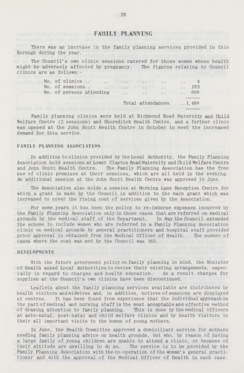 26 FAMILY PLANNING There was an increase in the family planning services provided in this Borough during the year. The Council's own clinic sessions catered for those women whose health might be adversely affected by pregnancy. The figures relating to Council clinics are as follows:- No. of clinics 4 No. of sessions 163 No. of persons attending 698 Total attendances 1, 499 Family planning clinics were held at Richmond Road Maternity and Child Welfare Centre (2 sessions) and Shoreditch Health Centre, and a further clinic was opened at the John Scott Health Centre in October to meet the increased demand for this service. FAMILY PLANNING ASSOCIATION In addition to clinics provided by the Local Authority, the Family Planning Association hold sessions at Lower Clapton Road Maternity and Child Welfare Centre and John Scott Health Centre. The Family Planning Association has the free use of clinic premises at their sessions, which are all held in the evening. An additional session at the John Scott Health Centre was approved in June. The Association also holds a session at Morning Lane Reception Centre for which a grant is made by the Council in addition to the main grant which was increased to cover the rising cost of services given by the Association. For some years it has been the policy to re-imburse expenses incurred by the Family Planning Association only in those cases that are referred on medical grounds by the medical staff of the Department. In May the Council extended the scheme to include women who are referred to a Family Planning Association clinic on medical grounds by general practitioners and hospital staff provided prior approval is obtained from the Medical Officer of Health. The number of cases where the cost was met by the Council was 163. DEVELOPMENTS With the future government policy on family planning in mind, the Minister of Health asked Local Authorities to review their existing arrangements, espec ially in regard to charges and health education. As a result charges for supplies at the Council's own clinics have been discontinued. Leaflets about the family planning services available are distributed by health visitors and midwives and, in addition, notices of sessions are displayed at centres. It has been found from experience that the individual approach on the part of medical and nursing staff is the most acceptable and effective method of drawing attention to family planning. This is done by the medical officers at ante-natal, post-natal and child welfare clinics and by health visitors in their all important visits to the homes of young mothers. In June, the Health Committee approved a domiciliary service for mothers needing family planning advice on health grounds, but who, by reason of having a large family of young children are unable to attend a clinic, or because of their attitude are unwilling to do so. The service is to be provided by the Family Planning Association with the co-operation of the woman's general practi tioner and with the approval of the Medical Officer of Health in each case.