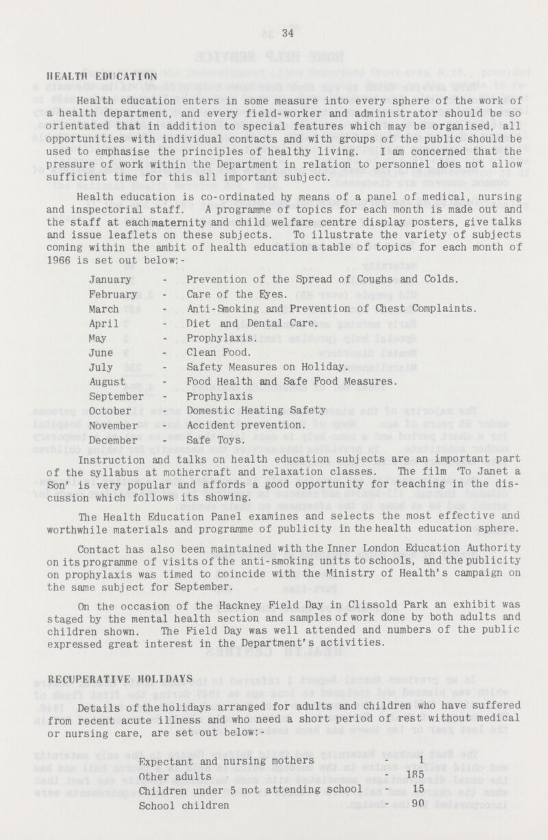 34 HEALTH EDUCATION Health education enters in some measure into every sphere of the work of a health department, and every field-worker and administrator should be so orientated that in addition to special features which may be organised, all opportunities with individual contacts and with groups of the public should be used to emphasise the principles of healthy living. I am concerned that the pressure of work within the Department in relation to personnel does not allow sufficient time for this all important subject. Health education is co-ordinated by means of a panel of medical, nursing and inspectorial staff. A programme of topics for each month is made out and the staff at each maternity and child welfare centre display posters, give talks and issue leaflets on these subjects. To illustrate the variety of subjects coming within the ambit of health education a table of topics for each month of 1966 is set out below:- January Prevention of the Spread of Coughs and Colds. February Care of the Etyes. March Anti-Smoking and Prevention of Chest Complaints. April Diet and Dental Care. May Prophylaxis. June Clean Food. July Safety Measures on Holiday. August Food Health and Safe Food Measures. September Prophylaxis October Domestic Heating Safety November Accident prevention. December Safe Toys. Instruction and talks on health education subjects are an important part of the syllabus at mothercraft and relaxation classes. The film 'To Janet a Son' is very popular and affords a good opportunity for teaching in the dis cussion which follows its showing. The Health Education Panel examines and selects the most effective and worthwhile materials and programme of publicity in the health education sphere. Contact has also been maintained with the Inner London Education Authority on its programme of visits of the anti-smoking units to schools, and the publicity on prophylaxis was timed to coincide with the Ministry of Health's campaign on the same subject for September. On the occasion of the Hackney Field Day in Clissold Park an exhibit was staged by the mental health section and samples of work done by both adults and children shown. The Field Day was well attended and numbers of the public expressed great interest in the Department's activities. RECUPERATIVE HOLIDAYS Details of the holidays arranged for adults and children who have suffered from recent acute illness and who need a short period of rest without medical or nursing care, are set out below:- Expectant and nursing mothers 1 Other adults 185 Children under 5 not attending school 15 School children 90