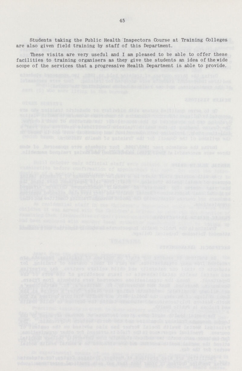 45 Students taking the Public Health Inspectors Course at Training Colleges are also given field training by staff of this Department. These visits are very useful and I am pleased to be able to offer these facilities to training organisers as they give the students an idea of the wide scope of the services that a progressive Health Department is able to provide.