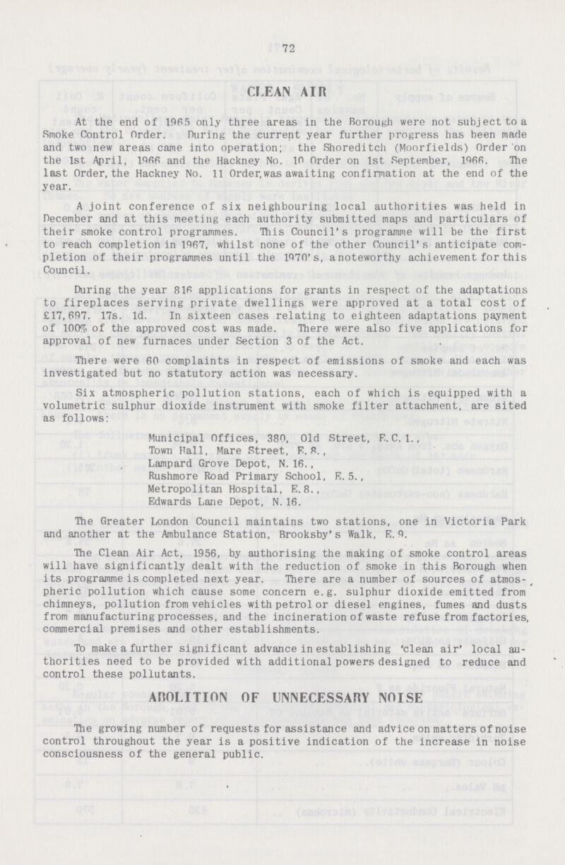 72 CLEAN AIR At the end of 1965 only three areas in the Borough were not subject to a Smoke Control Order. During the current year further progress has been made and two new areas came into operation; the Shoreditch (Moorfields) Order on the 1st April, 1966 and the Hackney No. 10 Order on 1st September, 1966. The last Order, the Hackney No. 11 Order,was awaiting confirmation at the end of the year. A joint conference of six neighbouring local authorities was held in December and at this meeting each authority submitted maps and particulars of their smoke control programmes. This Council's programme will be the first to reach completion in 1967, whilst none of the other Council's anticipate com pletion of their programmes until the 1970's, anoteworthy achievement for this Council. During the year 816 applications for grants in respect of the adaptations to fireplaces serving private dwellings were approved at a total cost of £17,697. 17s. 1d. In sixteen cases relating to eighteen adaptations payment of 100% of the approved cost was made. There were also five applications for approval of new furnaces under Section 3 of the Act. There were 60 complaints in respect of emissions of smoke and each was investigated but no statutory action was necessary. Six atmospheric pollution stations, each of which is equipped with a volumetric sulphur dioxide instrument with smoke filter attachment, are sited as follows: Municipal Offices, 380, Old Street, E. C. 1., Town Hall, Mare Street, E. 8., Lampard Grove Depot, N. 16., Rushmore Road Primary School, E. 5., Metropolitan Hospital, E. 8., Edwards Lane Depot, N. 16. The Greater London Council maintains two stations, one in Victoria Park and another at the Ambulance Station, Brooksby's Walk, E. 9. The Clean Air Act, 1956, by authorising the making of smoke control areas will have significantly dealt with the reduction of smoke in this Borough when its programme is completed next year. There are a number of sources of atmos pheric pollution which cause some concern e.g. sulphur dioxide emitted from chimneys, pollution from vehicles with petrol or diesel engines, fumes and dusts from manufacturing processes, and the incineration of waste refuse from factories, commercial premises and other establishments. To make a further significant advance in establishing 'clean air' local au thorities need to be provided with additional powers designed to reduce and control these pollutants. ABOLITION OF UNNECESSARY NOISE The growing number of requests for assistance and advice on matters of noise control throughout the year is a positive indication of the increase in noise consciousness of the general public.