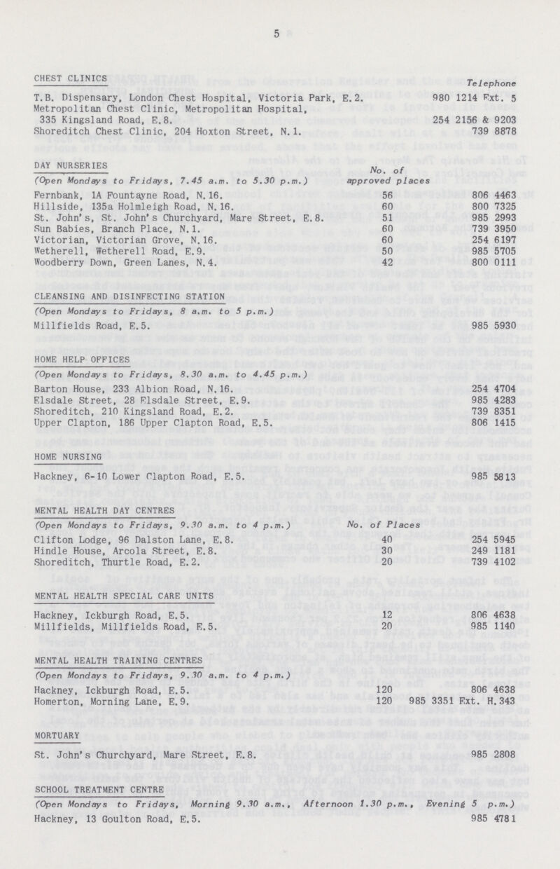 5 CHEST CLINICS Telephone T. B. Dispensary, London Chest Hospital, Victoria Park, E.2. 980 1214 Ext. 5 Metropolitan Chest Clinic, Metropolitan Hospital, 335 Kingsland Road, E.8. 254 2156 & 9203 Shoreditch Chest Clinic, 204 Hoxton Street, N. 1. 739 8878 DAY NURSERIES (Open Mondays to Fridays, 7.45 a.m. to 5.30 p.m.) No. of approved places Fernbank, 1A Fountayne Road, N. 16. 56 806 4463 Hillside, 135a Holmleigh Road, N. 16. 60 800 7325 St. John's, St. John's Churchyard, Mare Street, E. 8. 51 985 2993 Sun Babies, Branch Place, N. 1. 60 739 3950 Victorian, Victorian Grove, N. 16. 60 254 6197 Wetherell, Wetherell Road, E.9. 50 985 5705 Woodberry Down, Green Lanes, N. 4. 42 800 0111 CLEANSING AND DISINFECTING STATION (Open Mondays to Fridays, 8 a.m. to 5 p.m.) Millfields Road, E.5. 985 5930 HOME HELP OFFICES (Open Mondays to Fridays, 8.30 a.m. to 4.45 p.m.) Barton House, 233 Albion Road, N. 16. 254 4704 Elsdale Street, 28 Elsdale Street, E.9. 985 4283 Shoreditch, 210 Kingsland Road, E.2. 739 8351 Upper Clapton, 186 Upper Clapton Road, E.5. 806 1415 HOME NURSING Hackney, 6-10 Lower Clapton Road, E. 5 . 985 5813 MENTAL HEALTH DAY CENTRES (Open Mondays to Fridays, 9.30 a.m. to 4 p.m.) No. of Places Clifton Lodge, 96 Dalston Lane, E. 8. 40 254 5945 Hindle House, Arcola Street, E. 8. 30 249 1181 Shoreditch, Thurtle Road, E.2. 20 739 4102 MENTAL HEALTH SPECIAL CARE UNITS Hackney, Ickburgh Road, E. 5. 12 806 4638 Millfields, Millfields Road, E.5. 20 985 1140 MENTAL HEALTH TRAINING CENTRES (Open Mondays to Fridays, 9.30 a.m. to 4 p.m.) Hackney, Ickburgh Road, E.5. 120 806 4638 Homerton, Morning Lane, E.9. 120 985 3351 Ext. H. 343 MORTUARY St. John's Churchyard, Mare Street, E.8. 985 2808 SCHOOL TREATMENT CENTRE (Open Mondays to Fridays, Morning 9.30 a.m., Afternoon 1.30 p.m., Evening 5 p.m.) Hackney, 13 Goulton Road, E.5. 985 4781