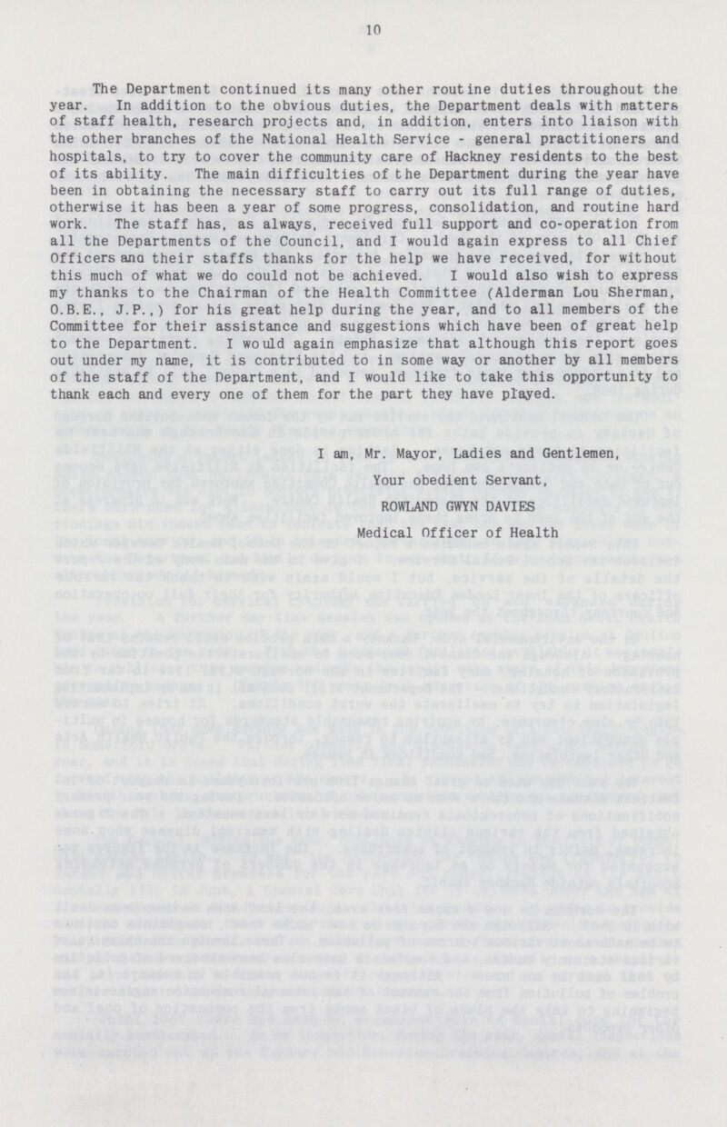 10 The Department continued its many other routine duties throughout the year. In addition to the obvious duties, the Department deals with matters of staff health, research projects and, in addition, enters into liaison with the other branches of the National Health Service - general practitioners and hospitals, to try to cover the community care of Hackney residents to the best of its ability. The main difficulties of the Department during the year have been in obtaining the necessary staff to carry out its full range of duties, otherwise it has been a year of some progress, consolidation, and routine hard work. The staff has, as always, received full support and co-operation from all the Departments of the Council, and I would again express to all Chief Officers ana their staffs thanks for the help we have received, for without this much of what we do could not be achieved. I would also wish to express my thanks to the Chairman of the Health Committee (Alderman Lou Sherman, O.B.E., J.P.,) for his great help during the year, and to all members of the Committee for their assistance and suggestions which have been of great help to the Department. I would again emphasize that although this report goes out under my name, it is contributed to in some way or another by all members of the staff of the Department, and I would like to take this opportunity to thank each and every one of them for the part they have played. I am, Mr. Mayor, Ladies and Gentlemen, Your obedient Servant, ROWLAND GWYN DAVIES Medical Officer of Health