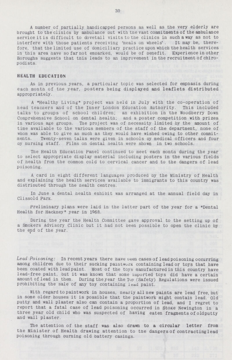 30 A number of partially handicapped persons as well as the very elderly are brought to the clinics by ambulance out with tne vast commitments of the ambulance service it is difficult to dovetail visits to the clinics in such a way as not to interfere with those patients receiving 'meals on wheels' . It may be, there fore, that the limited use of domiciliary practice upon which the health services in this area nave so far not embarked, would be of benefit. Experience in other Boroughs suggests that this leads to an improvement in the recruitment of chiro podists. HEALTH EDUCATION As in previous years, a particular topic was selected for empnasis during each montn of tne year, posters being displayed and leaflets distributed appropriately. A Healthy Living project was held in July with the co-operation of head teacners and of the Inner London Education Authority. This included talks to groups of school children; an exhibition in the Woodberry Down Comprehensive Scnool on dental nealth; and a poster competition with prizes in various age groups. Tne project was of necessity limited by the amount of time available to the various memDers of the staff of the department, none of whom was able to give as much as they would have wished owing to other commit ments. Twenty-seven talks were given in schools oy medical officers and four oy nursing staff. Films on dental nealtn were shown in two schools. The Health Education Panel continued to meet each montn during the year to select appropriate display material including posters in the various fields of health from the common cold to cervical cancer and to the dangers of lead poisoning. A.card in eight different languages produced by the Ministry of Health and explaining the health services available to immigrants to this country was distributed through the nealth centres. In June a dental nealth exhibit was arranged at the annual field day in Clissold Park. Preliminary plans were laid in the latter part of the year for a Dental Health for Hackney year in 1968. During the year the Healtn Committee gave approval to the setting up of a Sliiokers Advisory Clinic but it had not been possible to open the clinic by the end of the year. Lead Poisoning: In recent years there nave ueen cases of lead poisoning occurring among children due to their sucking paintwurK containing lead or toys that have been coated with lead paint. Most of the toys manufactured in this country have lead-free paint, but it was known that some imported toys did have a certain amount of lead in them. During the year the Toy (Safety) Regulations were issued prohibiting the sale of any toy containing lead paint. With regard to paintwork in houses, nearly all new paints are lead free, but in some older houses it is possible that the paintwork might contain lead, old putty and wall plaster also can contain a proportion of lead, and I regret to report that a fatal case of lead poisoning occurred in Stone Newington in a three year old child who was suspected of having eaten fragments of oldputty and wall plaster. The attention of the staff was also drawn to a circular letter from the Minister of Health drawing attention to the dangers of contractinglead poisoning through burning old battery casings.