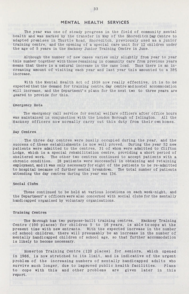33 MENTAL HEALTH SERVICES The year was one of steady progress in the field of community mental health and was marked by the transfer in May of the Shoreditch Day Centre to adapted premises in Thurtle Road, Shoreditch, previously used as a junior training centre, and the opening of a special care unit for 12 children under the age of 5 years in the Hackney Junior Training Centre in June. Although the number of new cases varies only slightly from year to year this number together with those remaining in community care from previous years means that there is a natural increase in the case load. Thus there is an in creasing amount of visiting each year and last year this amounted to a 38% increase. With the Mental Health Act of 1959 now really effective, it is to be expected that the demand for training centre, day centre and hostel accommodation will increase, and the Department's plans for the next two to three years are geared to provide for this. Emergency Rota The emergency call service for mental welfare officers after office hours was maintained in conjunction with the London Borough of Islington. All the Hackney officers now normally carry out this duty from their own homes. Day Centres The three day centres were busily occupied during the year, and the success of these establishments is now well proved. During the year 52 new patients were admitted to the centres, 31 of whom were admitted to Clifton Lodge, which is a special rehabilitation centre, providing a short period of sheltered work. The other two centres continued to accept patients with a chronic condition. 28 patients were successful in obtaining and retaining employment, and it was only necessary for eight of the patients to be re-admitted to hospital because of further mental breakdown. The total number of patients attending the day centres during the year was 134. Social Clubs These continued to be held at various locations on each week-night, and the Department's officers were also concerned with social clubs for the mentally handicapped organised by voluntary organisations. Training Centres The Borough has two purpose-built training centres. Hackney Training Centre (100 places) for children 5 to 16 years, is able to cope at the present time with new entrants. With the expected increase in the number of school children, there will presumably be an increase in the number of mentally handicapped children of school age, so that further accommodation is likely to become necessary. Homerton Training Centre (120 places) for seniors, which opened in 1966, is now stretched to its limit, and is indicative of the urgent problem of the increasing numbers of mentally handicapped adults who survive much longer, due to improved public health facilities. Plans to cope with this and other problems are given later in this report.