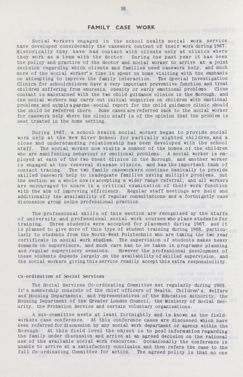 38 FAMILY CASE WORK Social workers engaged in the school health social work service have developed considerably the casework content of their work during 1967. Historically they have had contact with clients only at clinics where they work as a team with the doctor. During the past year it has been the policy and practice of the doctor and social worker to arrive at a joint decision regarding which clients and families need casework help, and much more of the social worker's time is spent on home visiting with the emphasis on attempting to improve the family interaction. The special Investigation Clinics for schoolchildren have a very important preventive function and treat children suffering from enuresis, obesity or early emotional problems. Close contact is maintained with the two child guidance clinics in the Borough, and the social workers may carry out initial enquiries on children with emotional problems and supply a psycho-social report for the child guidance clinic should the child be referred there. Some cases are referred Dack to the social worker for casework help where tne clinic staff is of the opinion that the problem is Dest treated in the home setting. During 1967, a school health social worker began to provide social work help at the New River School for partially sighted children, and a close and understanding relationship has been developed with the school staff. The social worker now visits a number of the homes of the children who are manifesting behaviour or emotional problems. A social worker is em ployed at each of the two chest clinics in the Borough, and another worker is engaged at tne venereal disease clinics, and has the important task of contact tracing. The two family caseworkers continue basically to provide skilled casework help to inadequate families having multiple proDlems, but the section as a whole now is accepting a wider range referral, and all workers are encouraged to snare in a critical examination of their work function with the aim of improving efficiency. Regular staff meetings are held and additionally the availability of regular consultations and a fortnightly case discussion group helps professional practice. The professional skills of this section are recognised by the staffs of university and professional social work courses who place students for training. Three students were accepted for placement during 1967, and it is planned to give more of this type of student training during 1968, particu larly to students from the North-West Polytechnic who are taking the two year certificate in social work studies. The supervision of students makes heavy demands on supervisors, and much care has to be taken in programme planning and regular supervisory sessions. However the professional development of these students depends largely on the availability of skilled supervision, and the social workers giving this service readily accept this extra responsibility. Co-ordination of Social Services The Social Services Co-ordinating Committee met regularly during 1968. It's membership consists of the chief officers of Health, Children's, Welfare and Housing Departments, and representatives of the Education Authority, the Housing Department of the Greater London Council, the Ministry of Social Sec urity, the Probation Service and certain voluntary organisations. A sub-committee meets at least fortnightly and is known as the field workers case conference. At this conference cases are discussed which have been referred for discussion by any social work department or agency within the Borough. At this field level the object is to pool information regarding the family under discussion and arrive at an agreed decision on the rational use of the available social work resources. Occasionally the conference is unable to arrive at a satisfactory conclusion and then refers the case to the full Co-ordinating Committee for action. The agreed policy is that no one