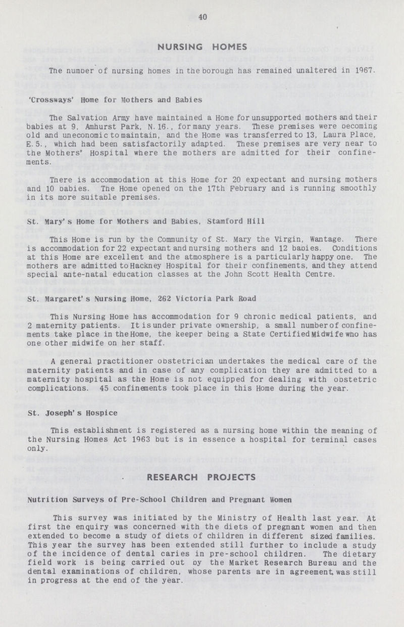 40 NURSING HOMES The number of nursing homes in the borough has remained unaltered in 1967. 'Crossways' Home for Mothers and Babies The Salvation Army have maintained a Home for unsupported mothers and their babies at 9, Amhurst Park, N.16., formany years. These premises were becoming old and uneconomic to maintain, and the Home was transferred to 13, Laura Place, E. 5., which had been satisfactorily adapted. These premises are very near to the Mothers' Hospital where the mothers are admitted for their confine ments. Tnere is accommodation at this Home for 20 expectant and nursing mothers and 10 Dabies. Tne Home opened on the 17th February and is running smoothly in its more suitable premises. St. Mary's Home for Mothers and Babies, Stamford Hill This Home is run by the Community of St. Mary the Virgin, Wantage. There is accommodation for 22 expectant and nursing mothers and 12 baoies. Conditions at this Home are excellent and the atmosphere is a particularly happy one. The mothers are admitted to Hackney Hospital for their confinements, and they attend special ante-natal education classes at the John Scott Health Centre. St. Margaret's Nursing Home, 262 Victoria Park Road This Nursing Home has accommodation for 9 chronic medical patients, and 2 maternity patients. Itisunder private ownership, a small number of confine ments take place in the Home, the keeper being a State Certified Midwi fe who has one other midwife on her staff. A general practitioner obstetrician undertakes the medical care of the maternity patients and in case of any complication they are admitted to a maternity hospital as the Home is not equipped for dealing with obstetric complications. 45 confinements took place in this Home during the year. St. Joseph's Hospice This establishment is registered as a nursing home within the meaning of the Nursing Homes Act 1963 but is in essence a hospital for terminal cases only. RESEARCH PROJECTS Nutrition Surveys of Pre-School Children and Pregnant Women This survey was initiated by the Ministry of Health last year. At first the enquiry was concerned with the diets of pregnant women and then extended to become a study of diets of children in different sized families. This year the survey has been extended still further to include a study of the incidence of dental caries in pre-school children. The dietary field work is being carried out oy the Market Research Bureau and the dental examinations of children, whose parents are in agreement was still in progress at the end of the year.