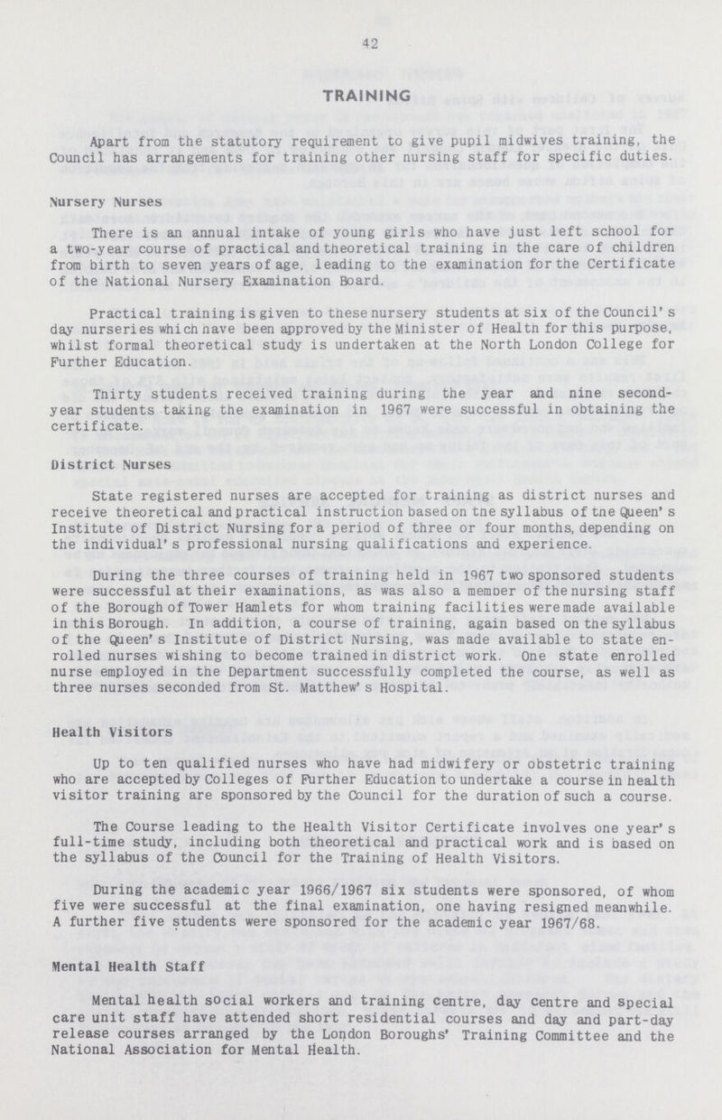 42 TRAINING Apart from the statutory requirement to give pupil midwives training, the Council has arrangements for training other nursing staff for specific duties. Nursery Nurses There is an annual intake of young girls who have just left school for a two-year course of practical and theoretical training in the care of children from birth to seven years of age, leading to the examination for the Certificate of the National Nursery Examination Board. Practical training is given to these nursery students at six of the Council's day nurseries which nave been approved by the Minister of Healtn for this purpose, whilst formal theoretical study is undertaken at the North London College for Further Education. Thirty students received training during the year and nine second year students taking the examination in 1967 were successful in obtaining the certificate. District Nurses State registered nurses are accepted for training as district nurses and receive theoretical and practical instruction based on tne syllabus of tne Queen's Institute of District Nursing for a period of three or four months, depending on the individual's professional nursing qualifications and experience. During the three courses of training held in 1967 two sponsored students were successful at their examinations, as was also a member of the nursing staff of the Borough of Tower Hamlets for whom training facilities were made available in this Borough. In addition, a course of training, again based on the syllabus of the Queen's Institute of District Nursing, was made available to state en rolled nurses wishing to become trained in district work. One state enrolled nurse employed in the Department successfully completed the course, as well as three nurses seconded from St. Matthew's Hospital. Health Visitors Up to ten qualified nurses who have had midwifery or obstetric training who are accepted by Colleges of Further Education to undertake a course in health visitor training are sponsored by the Council for the duration of such a course. The Course leading to the Health Visitor Certificate involves one year's full-time study, including both theoretical and practical work and is based on the syllabus of the Council for the Training of Health Visitors. During the academic year 1966/1967 six students were sponsored, of whom five were successful at the final examination, one having resigned meanwhile. A further five students were sponsored for the academic year 1967/68. Mental Health Staff Mental health social workers and training centre, day centre and Special care unit staff have attended short residential courses and day and part-day release courses arranged by the London Boroughs' Training Committee and the National Association for Mental Health.