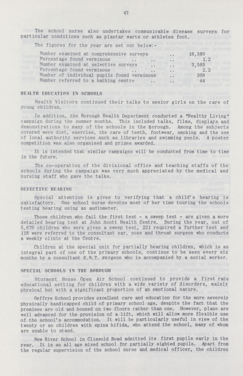 47 The school nurse also undertakes communicable disease surveys for particular conditions such as plantar warts or athletes foot. The figures for the year are set out below:- Number examined at comprehensive surveys 16,380 Percentage found verminous 1.2 Number examined at selective surveys 3,585 Percentage found verminous 2.2 Number of individual pupils found verminous 309 Number referred to a bathing centre 44 HEALTH EDUCATION IN SCHOOLS Health Visitors continued their talks to senior girls on the care of young children. In addition, the Borough Health Department conducted a Healthy Living campaign during the summer months. This included talks, films, displays and demonstrations to many of the schools in the Borough. Among the subjects covered were diet, exercise, the care of teeth, footwear, smoking and the use of local authority services such as libraries and swimming pools. A poster competition was also organised and prizes awarded. It is intended that similar campaigns will be conducted from time to time in the future. The co-operation of the divisional office and teaching staffs of the schools during the campaign was very much appreciated by the medical and nursing staff who gave the talks. DEFECTIVE HEARING Special attention is given to verifying that a child's hearing is satisfactory. One school nurse devotes most of her time touring the schools testing hearing using an audiometer. Those children who fail the first test-a sweep test-are given a more detailed hearing test at John Scott Health Centre. During the year, out of 5,670 children who were given a sweep test, 221 required a further test and 118 were referred to the consultant ear, nose and throat surgeon who conducts a weekly clinic at the Centre. Children at the special unit for partially hearing children, which is an integral part of one of the primary schools, continue to be seen every six months by a consultant E.N.T. surgeon who is accompanied by a social worker. SPECIAL SCHOOLS IN THE BOROUGH Stormont House Open Air School continued to provide a first rate educational setting for children with a wide variety of disorders, mainly physical but with a significant proportion of an emotional nature. Geffrye School provides excellent care and education for the more severely physically handicapped child of primary school age, despite the fact that the premises are old and housed on two floors rather than one. However, plans are well advanced for the provision of a lift, which will allow more flexible use of the school's accommodation. It will be particularly useful in view of the twenty or so children with spina bifida, who attend the school, many of whom are unable to stand. New River School in Clissold Road admitted its first pupils early in the year. It is an all age mixed school for partially sighted pupils. Apart from the regular supervision of the School nurse and medical officer, the children