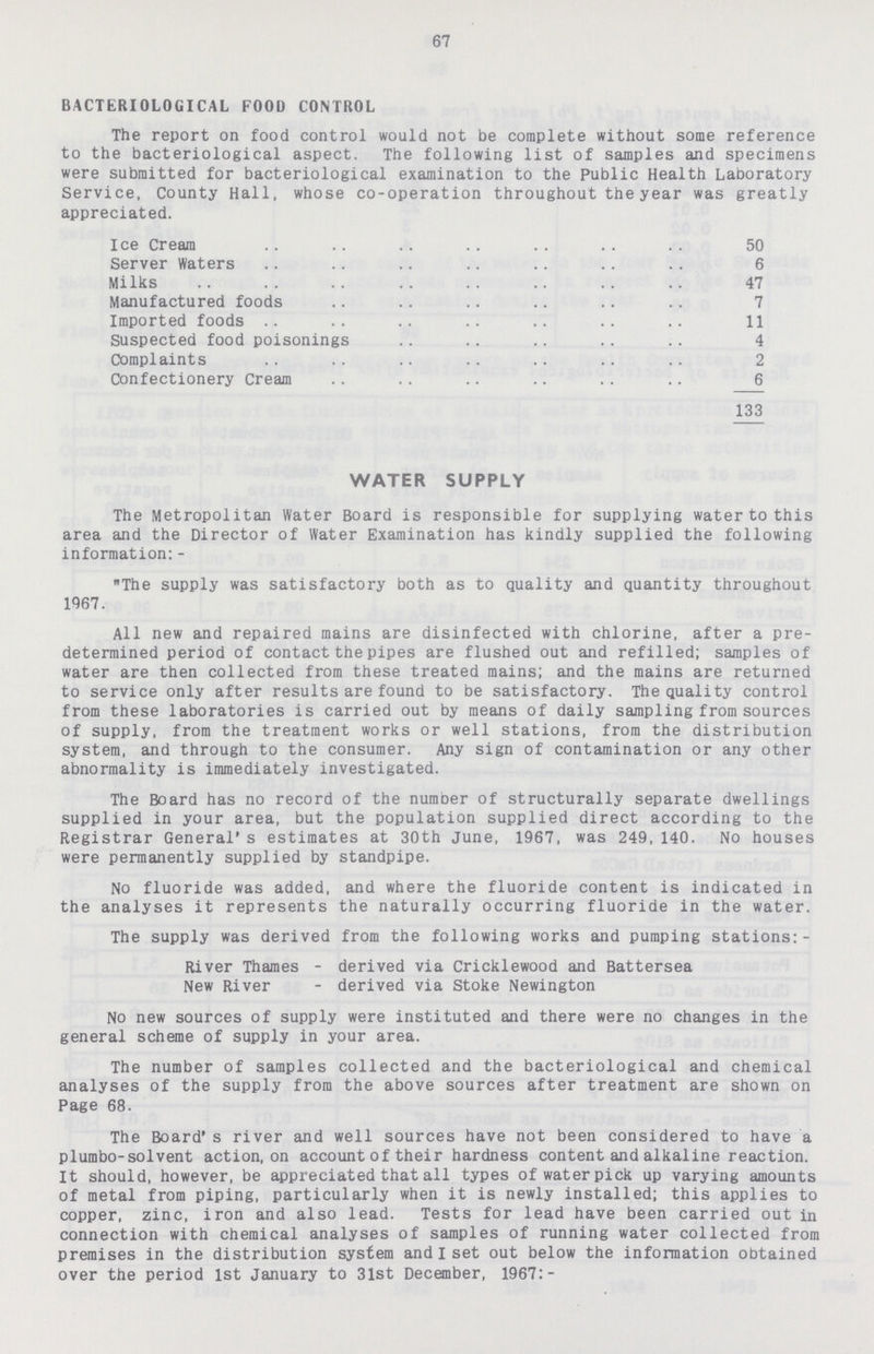 67 BACTERIOLOGICAL FOOD CONTROL The report on food control would not be complete without some reference to the bacteriological aspect. The following list of samples and specimens were submitted for bacteriological examination to the Public Health Laboratory Service, County Hall, whose co-operation throughout the year was greatly appreciated. Ice Cream 50 Server Waters 6 Milks 47 Manufactured foods 7 Imported foods 11 Suspected food poisonings 4 Complaints 2 Confectionery Cream 6 133 WATER SUPPLY The Metropolitan Water Board is responsible for supplying water to this area and the Director of Water Examination has kindly supplied the following information: - The supply was satisfactory both as to quality and quantity throughout 1967. All new and repaired mains are disinfected with chlorine, after a pre determined period of contact the pipes are flushed out and refilled; samples of water are then collected from these treated mains; and the mains are returned to service only after results are found to be satisfactory. The quality control from these laboratories is carried out by means of daily sampling from sources of supply, from the treatment works or well stations, from the distribution system, and through to the consumer. Any sign of contamination or any other abnormality is immediately investigated. The Board has no record of the number of structurally separate dwellings supplied in your area, but the population supplied direct according to the Registrar General's estimates at 30th June, 1967, was 249, 140. No houses were permanently supplied by standpipe. No fluoride was added, and where the fluoride content is indicated in the analyses it represents the naturally occurring fluoride in the water. The supply was derived from the following works and pumping stations:- River Thames - derived via Cricklewood and Battersea New River - derived via Stoke Newington No new sources of supply were instituted and there were no changes in the general scheme of supply in your area. The number of samples collected and the bacteriological and chemical analyses of the supply from the above sources after treatment are shown on Page 68. The Board's river and well sources have not been considered to have a plumbo-solvent action, on account of their hardness content and alkaline reaction. It should, however, be appreciated that all types of water pick up varying amounts of metal from piping, particularly when it is newly installed; this applies to copper, zinc, iron and also lead. Tests for lead have been carried out in connection with chemical analyses of samples of running water collected from premises in the distribution system and I set out below the information obtained over the period 1st January to 31st December, 1967:-